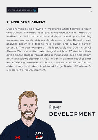 Player
DEVELOPMENT
SOCCERMENT RESEARCH
19
Data analytics is also growing in importance when it comes to youth
development. The reason is simple: having objective and measurable
feedback can help both coaches and players speed up the learning
processes and create virtuous development cycles. Basically, data
analytics becomes a tool to help predict and cultivate players’
potential.  The best example of this is probably the Dutch club  AZ
Alkmaar.We have written extensively about how AZ structure their
development process through data in the analysis linked here below.
In the analysis we also explain how long-term planning requires clear
and efficient governance, which is still not too common at football
clubs, at any level. Above is pictured  Marijn Beuker, AZ Alkmaar’s
Director of Sports Development.
Player
DEVELOPMENT
PLAYER DEVELOPMENT
 
