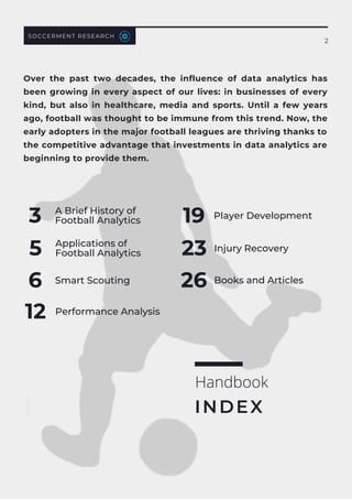 SOCCERMENT RESEARCH
2
Over the past two decades, the influence of data analytics has
been growing in every aspect of our lives: in businesses of every
kind, but also in healthcare, media and sports. Until a few years
ago, football was thought to be immune from this trend. Now, the
early adopters in the major football leagues are thriving thanks to
the competitive advantage that investments in data analytics are
beginning to provide them.
A Brief History of
Football Analytics
3
Applications of
Football Analytics
5
Smart Scouting
6
Performance Analysis
12
Player Development
19
Injury Recovery
23
Books and Articles
26
Handbook
INDEX
 