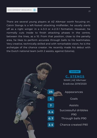 There are several young players at AZ Alkmaar worth focusing on.
Calvin Stengs is a left-footed attacking midfielder, he  usually starts
off as a right winger  in a 4-3-3 or 4-2-3-1 formation. However, he
normally  cuts inside to finish attacking phases in the centre,
between the lines, as a 10. From that position, close to the penalty
area, he likes to perform accurate  through balls  to his teammates.
Very creative, technically skilled and with remarkable vision, he is the
archetype of the chance creator. He recently made his debut with
the Dutch national team (with 2 assists, against Estonia).
21
SOCCERMENT RESEARCH
Performance
ANALYSIS
Appearances
Goals
Successuful dribbles
P90
Through balls P90
Assists
25
5
7
2.4
0.7
C. STENGS
WAM | AZ Alkmaar
Eredivise 2019/2020
Chance created P90
2.5
 