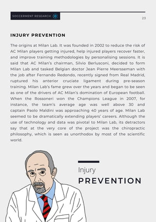 The origins at Milan Lab. It was founded in 2002 to reduce the risk of
AC Milan players getting injured, help injured players recover faster,
and improve training methodologies by personalising sessions. It is
said that AC Milan’s chairman, Silvio Berlusconi, decided to form
Milan Lab and tasked Belgian doctor  Jean Pierre Meersseman with
the job after Fernando Redondo, recently signed from Real Madrid,
ruptured his anterior cruciate ligament during pre-season
training. Milan Lab’s fame grew over the years and began to be seen
as one of the drivers of AC Milan’s domination of European football.
When the  Rossoneri  won the Champions League in 2007, for
instance, the team’s average age was well above 30 and
captain  Paolo Maldini  was approaching 40 years of age. Milan Lab
seemed to be dramatically extending players’ careers. Although the
use of technology and data was pivotal to Milan Lab, its detractors
say that at the very core of the project was the chiropractic
philosophy, which is seen as unorthodox by most of the scientific
world.
Injury
PREVENTION
SOCCERMENT RESEARCH
23
INJURY PREVENTION
 