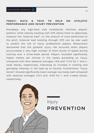 Nowadays, any high-level club consistently monitors players’
position, while velocity tracking with GPS allows them to objectively
measure the “external load”, i.e. the amount of work performed on
the pitch. External load tracking through GPS can be also used
to  predict the risk of injury professional players. Researchers
discovered that the greatest injury risk occurred when players
accumulated a very high number of short bursts of speed during
training over a three-week period. Players recorded significantly
higher meters per minute in the weeks preceding an injury,
compared with their seasonal averages (+9.6 and +7.4% for 1- and 4-
week blocks, respectively), indicating an increase in training and
gameplay intensity in the lead up to injuries. Furthermore, “injury
blocks” showed significantly lower average new body load compared
with seasonal averages (-15.4 and -9.0% for 1- and 4-week blocks,
respectively).
Injury
PREVENTION
TODAY: DATA & TECH TO HELP ON ATHLETIC
PERFORMANCE AND INJURY PREVENTION
SOCCERMENT RESEARCH
24
 
