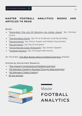 “Moneyball: The Art Of Winning An Unfair Game” (by Michael
Lewis)
“The Numbers Game“ (by Chris Anderson and David Sally)
“Soccernomics” (by Simon Kuper and Stefan Szymanski)
“Soccermatics” (by David Sumpter)
“The Expected Goals Philosophy” (by James Tippett)
“Football Hackers” (by Christoph Biermann)
"The growing importance of football analytics"
"AZ Alkmaar: Creating Success Through Data Analytics"
"AZ Alkmaar’s Talent Factory"
All the articles
Books:
On YouTube: 'The Best Books About Football Analytics' (Italian)
Articles by Soccerment Research:
Master
FOOTBALL
ANALYTICS
MASTER FOOTBALL ANALYTICS: BOOKS AND
ARTICLES TO READ
SOCCERMENT RESEARCH
26
 