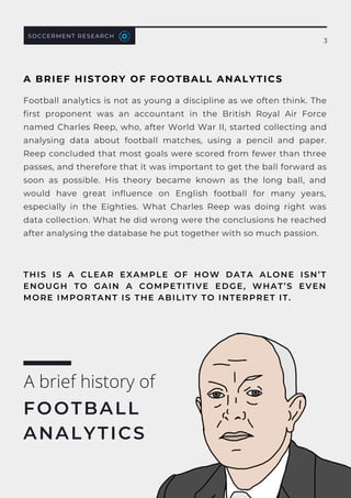 Football analytics is not as young a discipline as we often think. The
first proponent was an accountant in the British Royal Air Force
named Charles Reep, who, after World War II, started collecting and
analysing data about football matches, using a pencil and paper.
Reep concluded that most goals were scored from fewer than three
passes, and therefore that it was important to get the ball forward as
soon as possible. His theory became known as the  long ball, and
would have  great influence on English football for many years,
especially in the Eighties. What Charles Reep was doing right was
data collection. What he did wrong were the conclusions he reached
after analysing the database he put together with so much passion.
A brief history of
FOOTBALL
ANALYTICS
SOCCERMENT RESEARCH
3
THIS IS A CLEAR EXAMPLE OF HOW  DATA ALONE ISN’T
ENOUGH TO GAIN A COMPETITIVE EDGE, WHAT’S EVEN
MORE IMPORTANT IS THE ABILITY TO INTERPRET IT.
A BRIEF HISTORY OF FOOTBALL ANALYTICS
 