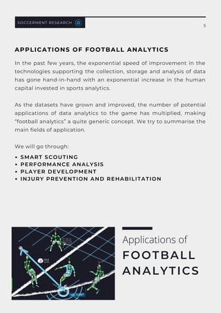 In the past few years, the exponential speed of improvement in the
technologies supporting the collection, storage and analysis of data
has gone hand-in-hand with an exponential increase in the human
capital invested in sports analytics.
As the datasets have grown and improved, the number of potential
applications of data analytics to the game has multiplied, making
“football analytics” a quite generic concept. We try to summarise the
main fields of application.
We will go through:
Applications of
FOOTBALL
ANALYTICS
SOCCERMENT RESEARCH
SMART SCOUTING
PERFORMANCE ANALYSIS
PLAYER DEVELOPMENT
INJURY PREVENTION AND REHABILITATION
APPLICATIONS OF FOOTBALL ANALYTICS
5
 
