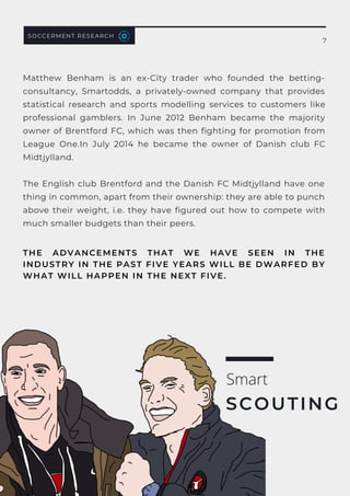 Matthew Benham is an ex-City trader who founded the betting-
consultancy,  Smartodds, a privately-owned company that provides
statistical research and sports modelling services to customers like
professional gamblers. In June 2012 Benham became the majority
owner of Brentford FC, which was then fighting for promotion from
League One.In July 2014 he became the owner of Danish club  FC
Midtjylland.
The English club Brentford and the Danish FC Midtjylland have one
thing in common, apart from their ownership: they are able to punch
above their weight, i.e.  they have figured out how to compete with
much smaller budgets than their peers.
SOCCERMENT RESEARCH
THE ADVANCEMENTS THAT WE HAVE SEEN IN THE
INDUSTRY IN THE PAST FIVE YEARS WILL BE DWARFED BY
WHAT WILL HAPPEN IN THE NEXT FIVE.
Smart
SCOUTING
7
 