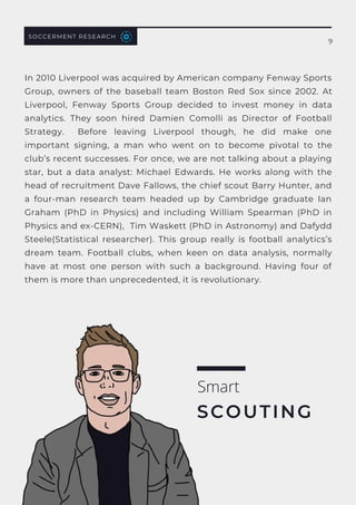 SOCCERMENT RESEARCH
In 2010 Liverpool was acquired by American company Fenway Sports
Group, owners of the baseball team Boston Red Sox since 2002. At
Liverpool, Fenway Sports Group decided to invest money in data
analytics. They soon hired  Damien Comolli  as Director of Football
Strategy. Before leaving Liverpool though, he did make one
important signing, a man who went on to become pivotal to the
club’s recent successes. For once, we are not talking about a playing
star, but a data analyst:  Michael Edwards. He works along with the
head of recruitment Dave Fallows, the chief scout Barry Hunter, and
a  four-man research team  headed up by Cambridge graduate  Ian
Graham  (PhD in Physics) and including  William Spearman  (PhD in
Physics and ex-CERN),  Tim Waskett (PhD in Astronomy) and Dafydd
Steele(Statistical researcher). This group really is  football analytics’s
dream team. Football clubs, when keen on data analysis, normally
have at most one person with such a background. Having four of
them is more than unprecedented, it is revolutionary.
Smart
SCOUTING
9
 