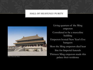 Living quarters of the Ming
emperors
Considered to be a masculine
building
Emperors hosted New Year’s Eve
banquets
Most the Ming emperors died hear
Site for Imperial funerals
Thirteen Ming emperors made this
palace their residence
HALL OF HEAVENLY PURITY
Hall of Heavenly Purity
 