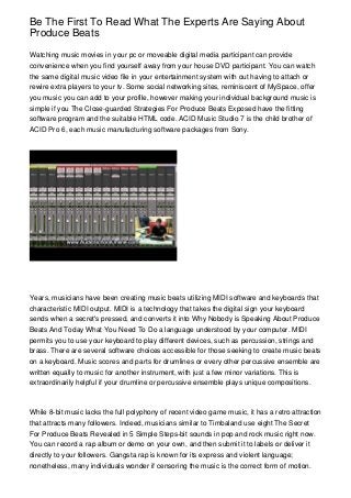 Be The First To Read What The Experts Are Saying About
Produce Beats
Watching music movies in your pc or moveable digital media participant can provide
convenience when you find yourself away from your house DVD participant. You can watch
the same digital music video file in your entertainment system with out having to attach or
rewire extra players to your tv. Some social networking sites, reminiscent of MySpace, offer
you music you can add to your profile, however making your individual background music is
simple if you The Close-guarded Strategies For Produce Beats Exposed have the fitting
software program and the suitable HTML code. ACID Music Studio 7 is the child brother of
ACID Pro 6, each music manufacturing software packages from Sony.
Years, musicians have been creating music beats utilizing MIDI software and keyboards that
characteristic MIDI output. MIDI is a technology that takes the digital sign your keyboard
sends when a secret's pressed, and converts it into Why Nobody is Speaking About Produce
Beats And Today What You Need To Do a language understood by your computer. MIDI
permits you to use your keyboard to play different devices, such as percussion, strings and
brass. There are several software choices accessible for those seeking to create music beats
on a keyboard. Music scores and parts for drumlines or every other percussive ensemble are
written equally to music for another instrument, with just a few minor variations. This is
extraordinarily helpful if your drumline or percussive ensemble plays unique compositions.
While 8-bit music lacks the full polyphony of recent video game music, it has a retro attraction
that attracts many followers. Indeed, musicians similar to Timbaland use eight The Secret
For Produce Beats Revealed in 5 Simple Steps-bit sounds in pop and rock music right now.
You can record a rap album or demo on your own, and then submit it to labels or deliver it
directly to your followers. Gangsta rap is known for its express and violent language;
nonetheless, many individuals wonder if censoring the music is the correct form of motion.
 