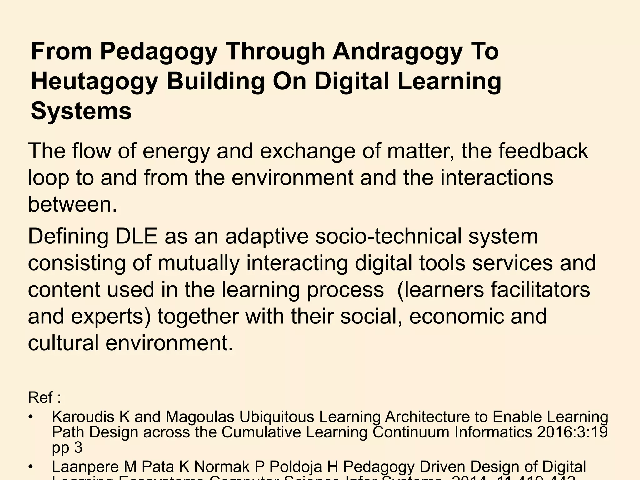 From Pedagogy Through Andragogy To
Heutagogy Building On Digital Learning
Systems
The flow of energy and exchange of matter, the feedback
loop to and from the environment and the interactions
between.
Defining DLE as an adaptive socio-technical system
consisting of mutually interacting digital tools services and
content used in the learning process (learners facilitators
and experts) together with their social, economic and
cultural environment.
Ref :
• Karoudis K and Magoulas Ubiquitous Learning Architecture to Enable Learning
Path Design across the Cumulative Learning Continuum Informatics 2016:3:19
pp 3
• Laanpere M Pata K Normak P Poldoja H Pedagogy Driven Design of Digital
 