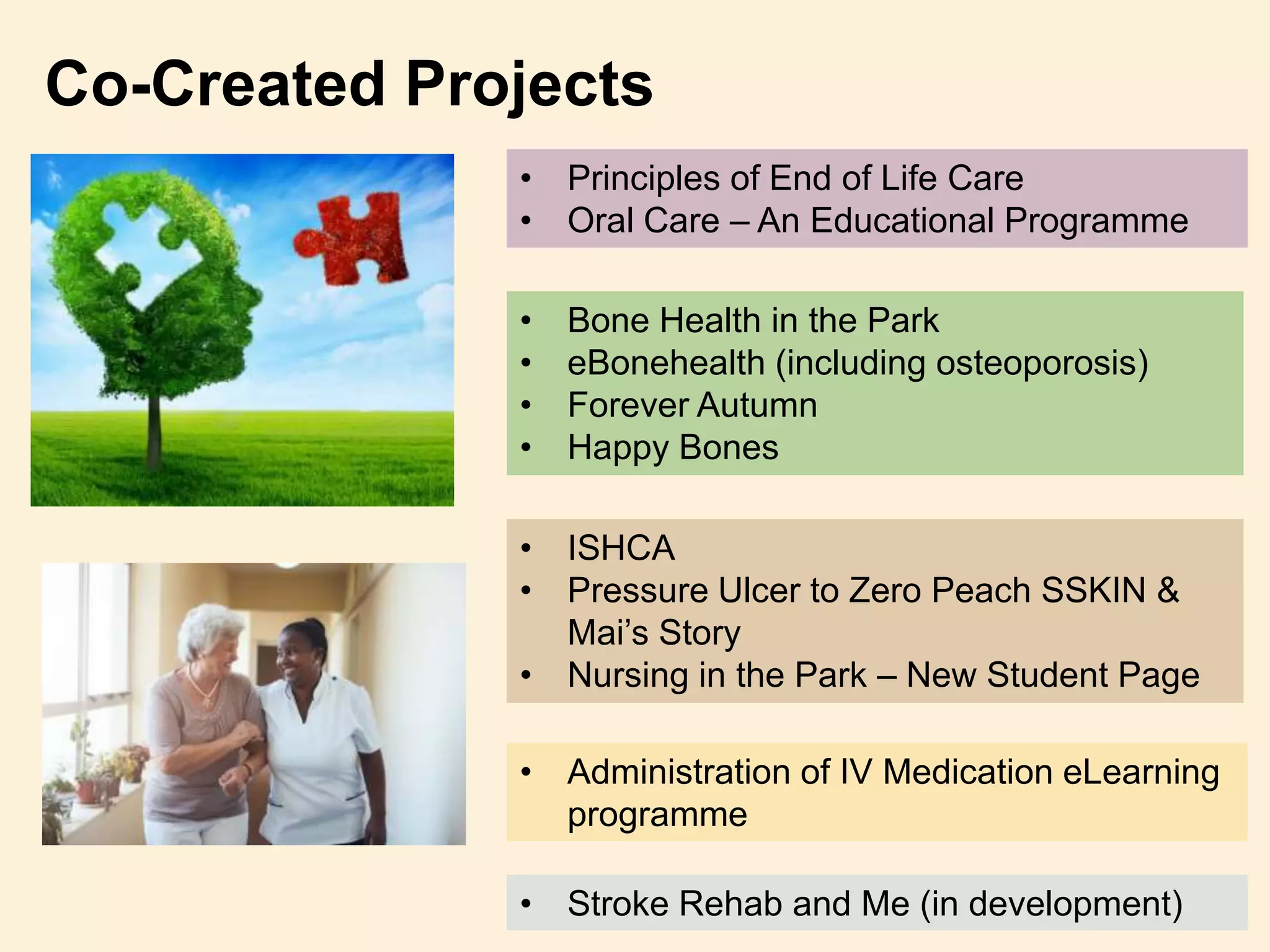 Co-Created Projects
• Principles of End of Life Care
• Oral Care – An Educational Programme
• Bone Health in the Park
• eBonehealth (including osteoporosis)
• Forever Autumn
• Happy Bones
• ISHCA
• Pressure Ulcer to Zero Peach SSKIN &
Mai’s Story
• Nursing in the Park – New Student Page
• Administration of IV Medication eLearning
programme
• Stroke Rehab and Me (in development)
 