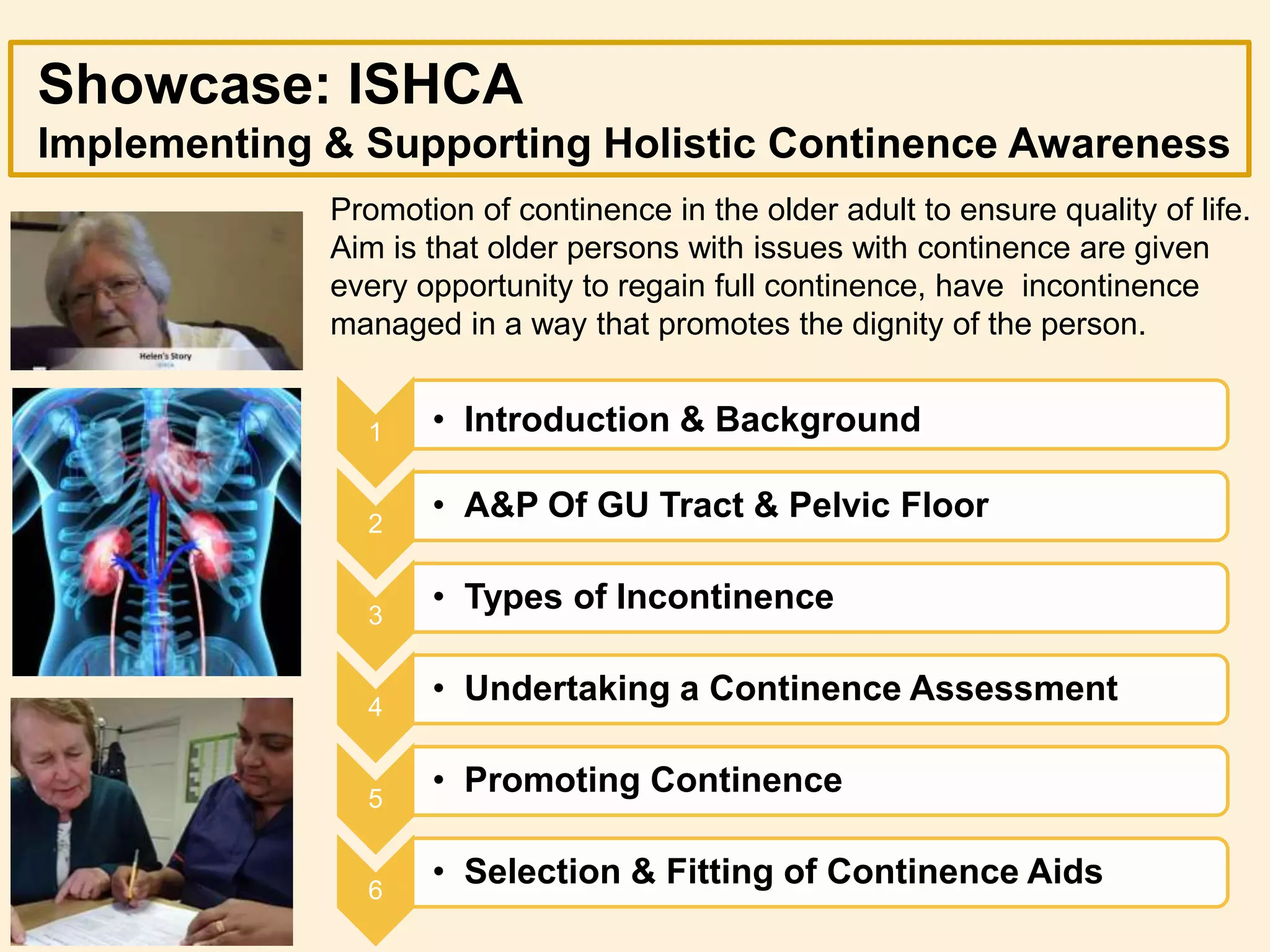 Showcase: ISHCA
Implementing & Supporting Holistic Continence Awareness
1 • Introduction & Background
2
• A&P Of GU Tract & Pelvic Floor
3
• Types of Incontinence
4
• Undertaking a Continence Assessment
5
• Promoting Continence
6
• Selection & Fitting of Continence Aids
Promotion of continence in the older adult to ensure quality of life.
Aim is that older persons with issues with continence are given
every opportunity to regain full continence, have incontinence
managed in a way that promotes the dignity of the person.
 