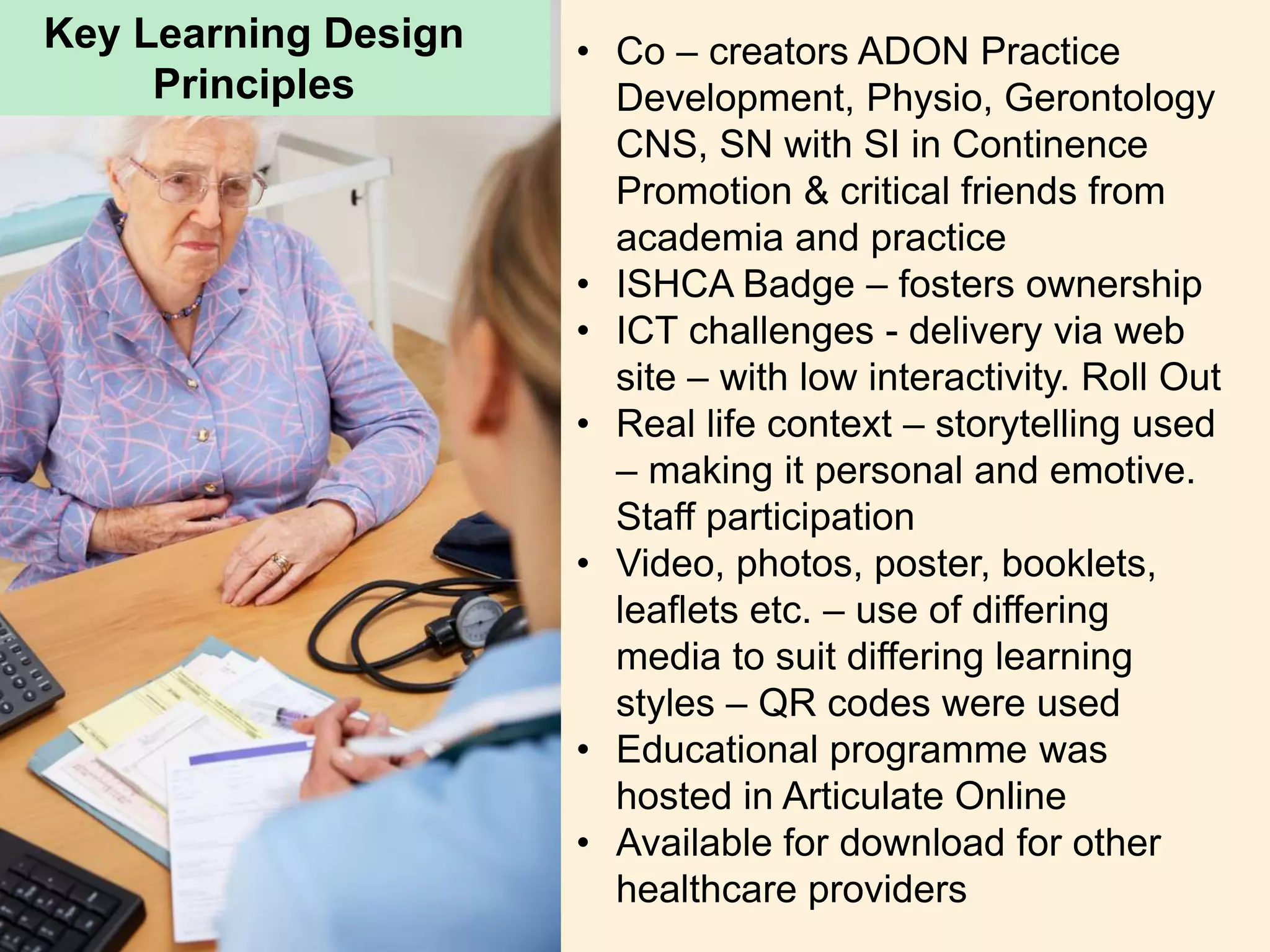 Key Learning Design
Principles
• Co – creators ADON Practice
Development, Physio, Gerontology
CNS, SN with SI in Continence
Promotion & critical friends from
academia and practice
• ISHCA Badge – fosters ownership
• ICT challenges - delivery via web
site – with low interactivity. Roll Out
• Real life context – storytelling used
– making it personal and emotive.
Staff participation
• Video, photos, poster, booklets,
leaflets etc. – use of differing
media to suit differing learning
styles – QR codes were used
• Educational programme was
hosted in Articulate Online
• Available for download for other
healthcare providers
 