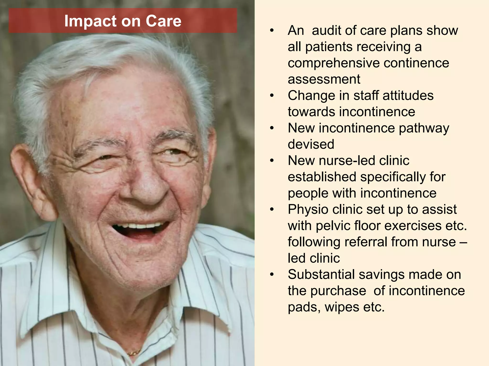 Impact on Care
• An audit of care plans show
all patients receiving a
comprehensive continence
assessment
• Change in staff attitudes
towards incontinence
• New incontinence pathway
devised
• New nurse-led clinic
established specifically for
people with incontinence
• Physio clinic set up to assist
with pelvic floor exercises etc.
following referral from nurse –
led clinic
• Substantial savings made on
the purchase of incontinence
pads, wipes etc.
 