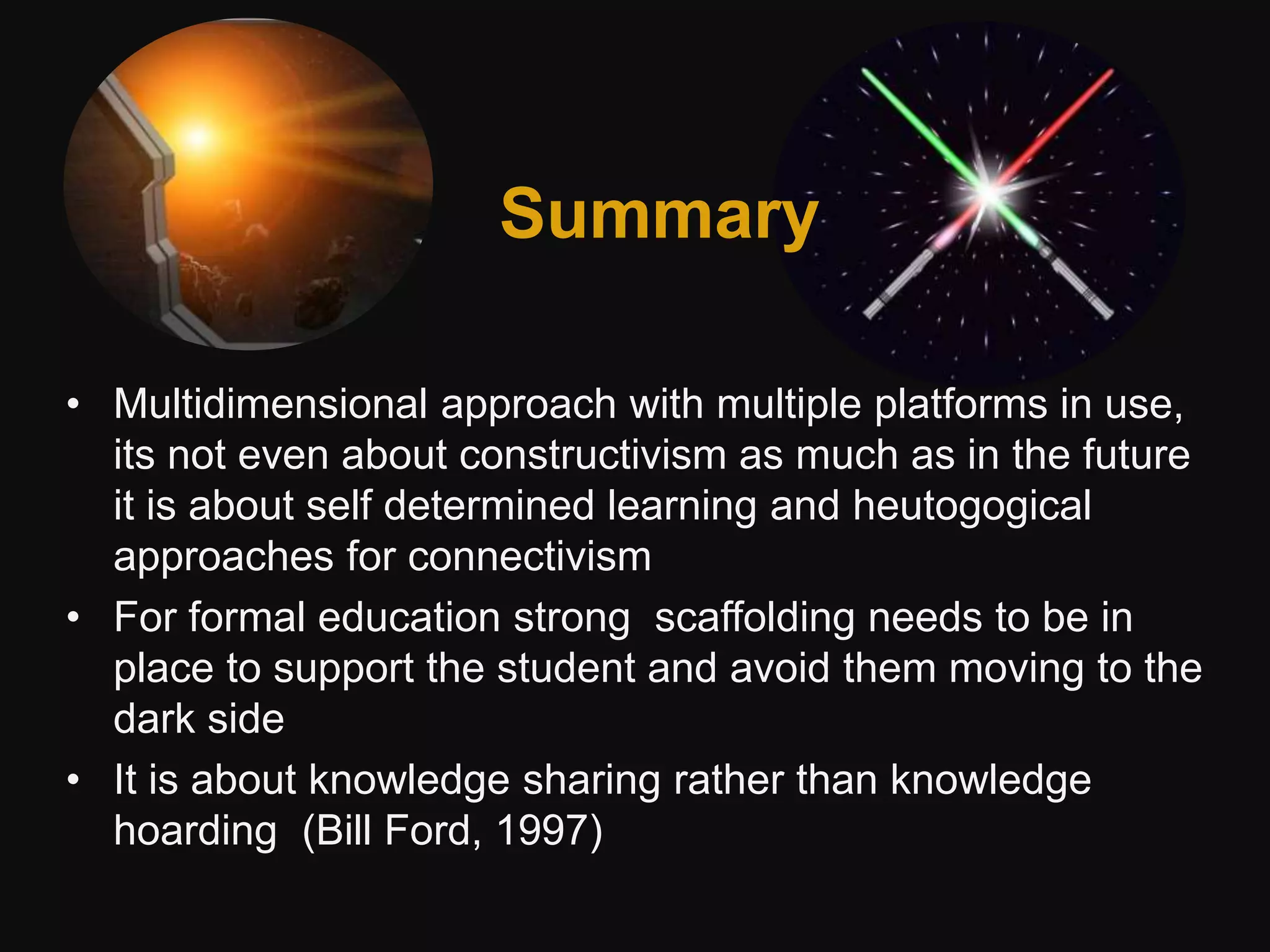 Summary
• Multidimensional approach with multiple platforms in use,
its not even about constructivism as much as in the future
it is about self determined learning and heutogogical
approaches for connectivism
• For formal education strong scaffolding needs to be in
place to support the student and avoid them moving to the
dark side
• It is about knowledge sharing rather than knowledge
hoarding (Bill Ford, 1997)
Summary
 