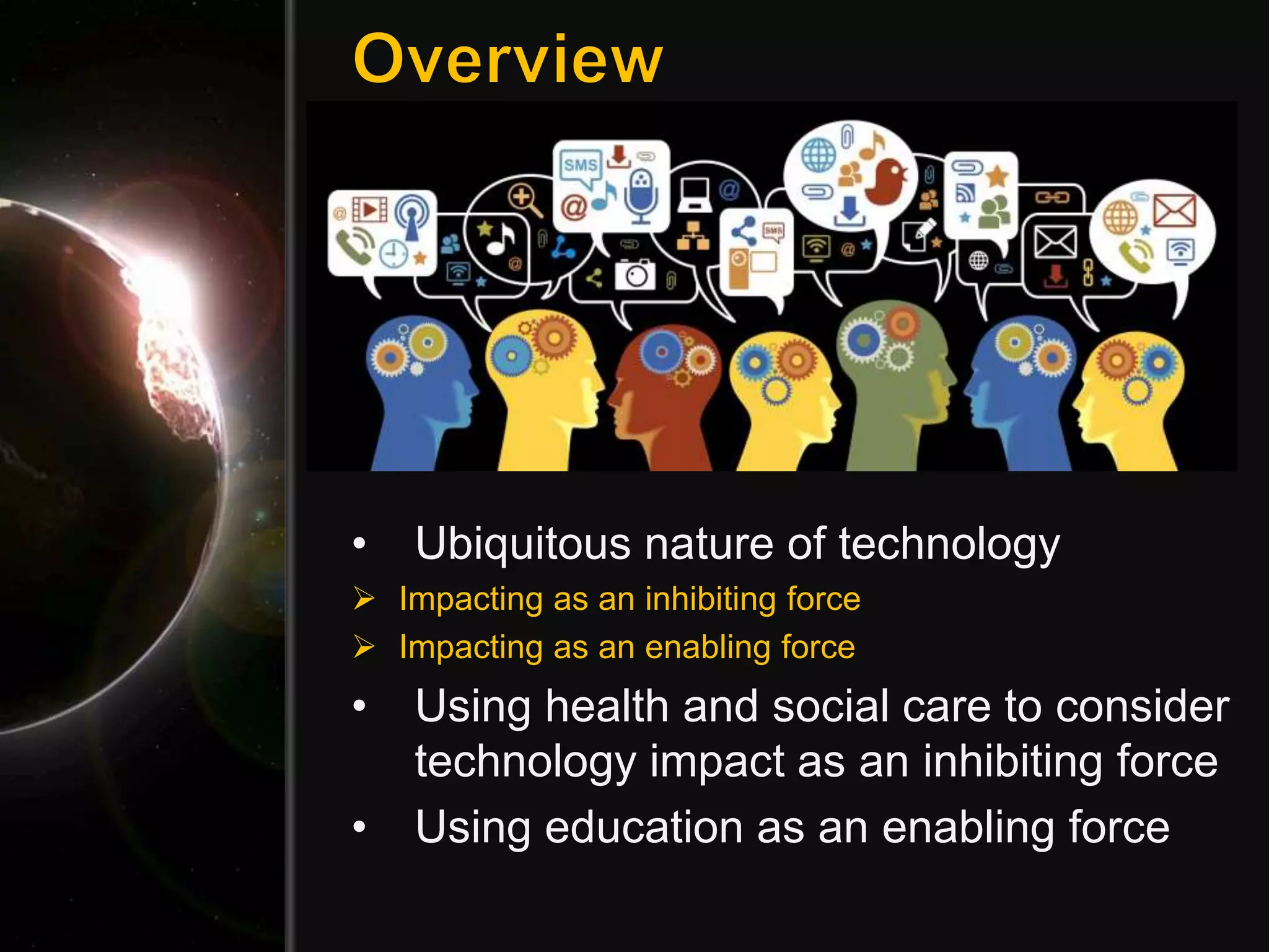 • Ubiquitous nature of technology
 Impacting as an inhibiting force
 Impacting as an enabling force
• Using health and social care to consider
technology impact as an inhibiting force
• Using education as an enabling force
 