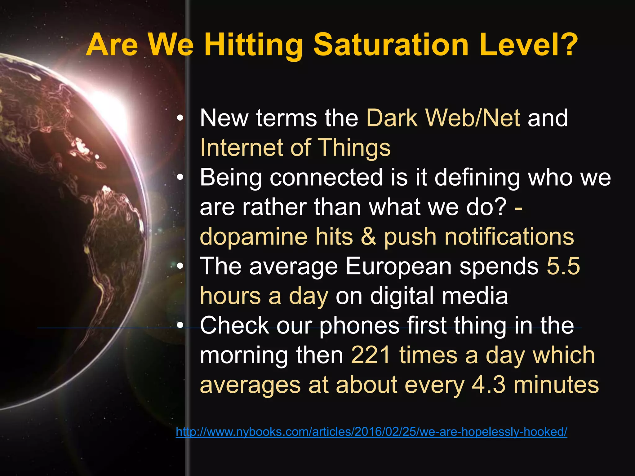 Are We Hitting Saturation Level?
• New terms the Dark Web/Net and
Internet of Things
• Being connected is it defining who we
are rather than what we do? -
dopamine hits & push notifications
• The average European spends 5.5
hours a day on digital media
• Check our phones first thing in the
morning then 221 times a day which
averages at about every 4.3 minutes
http://www.nybooks.com/articles/2016/02/25/we-are-hopelessly-hooked/
 
