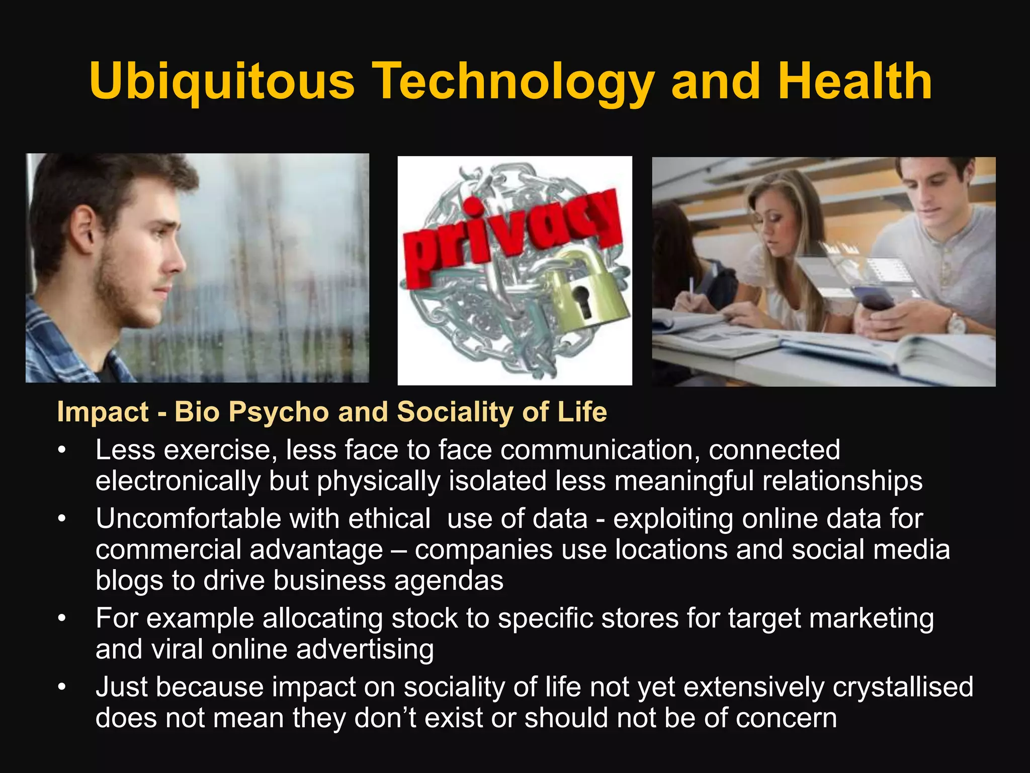 Ubiquitous Technology and Health
Impact - Bio Psycho and Sociality of Life
• Less exercise, less face to face communication, connected
electronically but physically isolated less meaningful relationships
• Uncomfortable with ethical use of data - exploiting online data for
commercial advantage – companies use locations and social media
blogs to drive business agendas
• For example allocating stock to specific stores for target marketing
and viral online advertising
• Just because impact on sociality of life not yet extensively crystallised
does not mean they don’t exist or should not be of concern
 