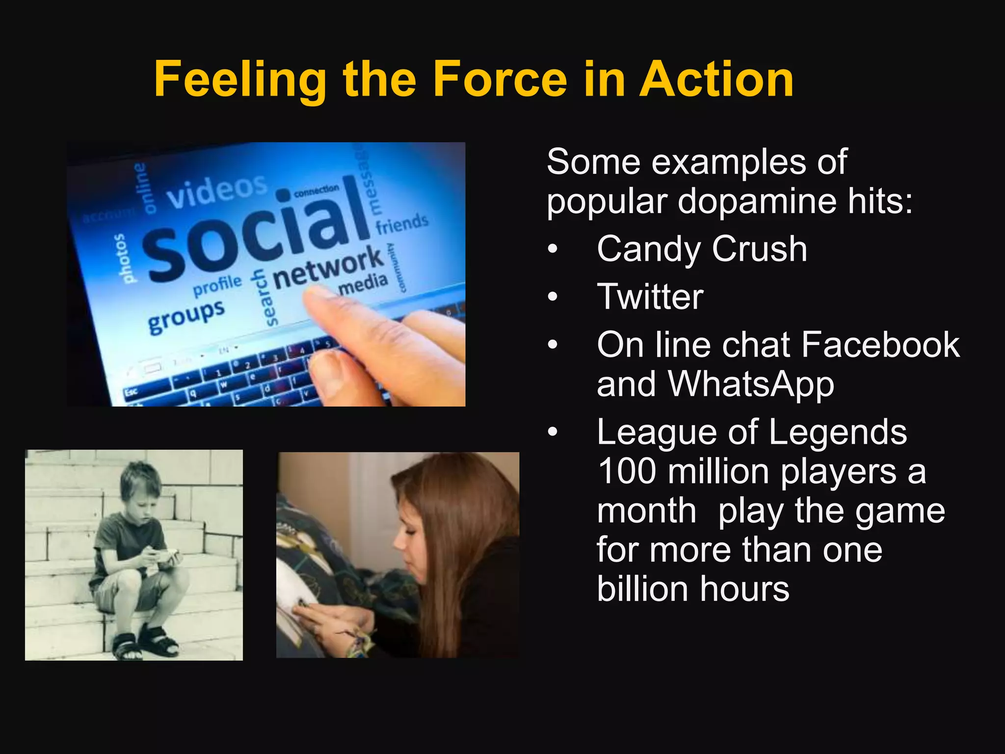 Feeling the Force in Action
Some examples of
popular dopamine hits:
• Candy Crush
• Twitter
• On line chat Facebook
and WhatsApp
• League of Legends
100 million players a
month play the game
for more than one
billion hours
 