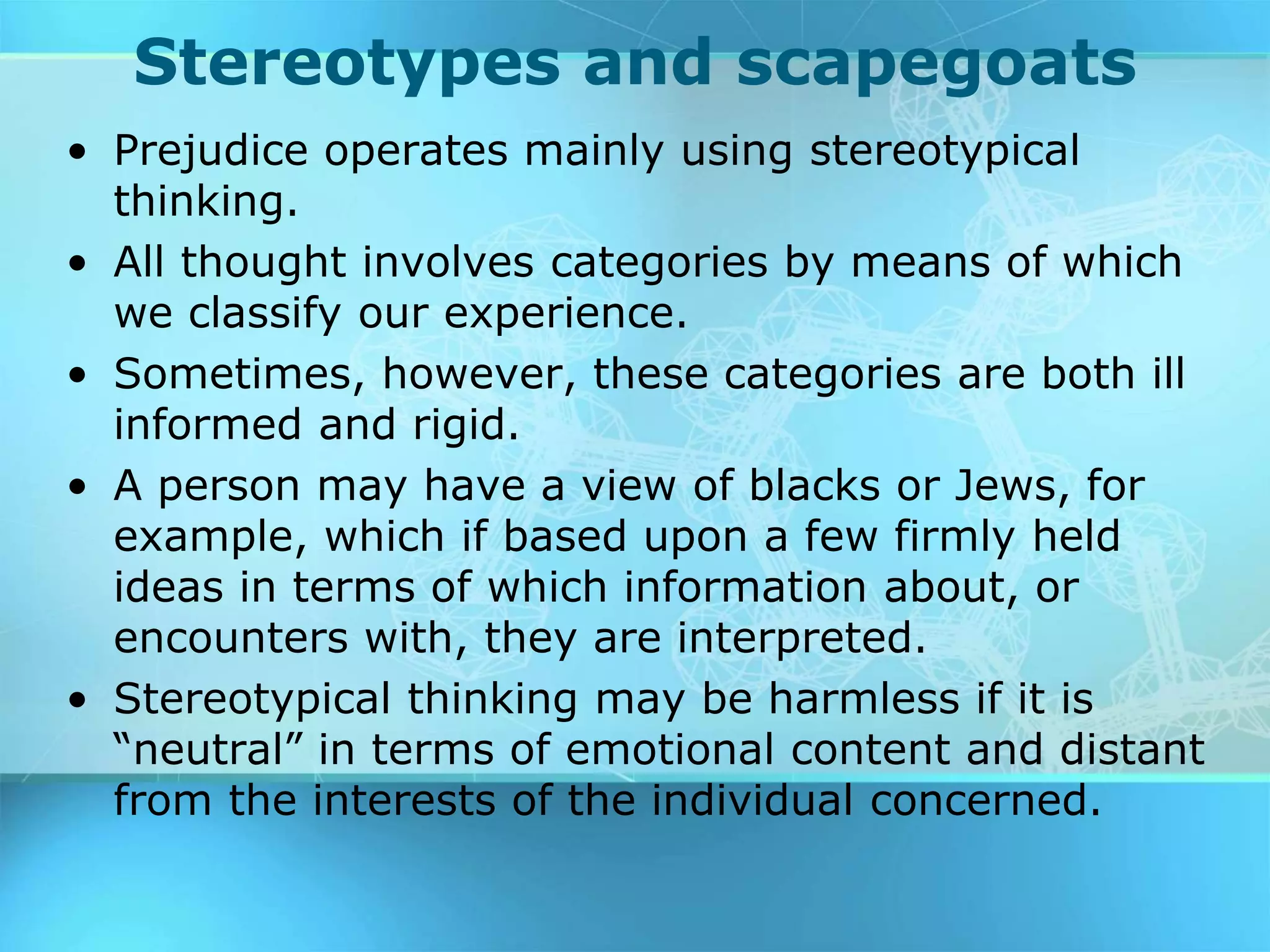 Stereotypes and scapegoats
• Prejudice operates mainly using stereotypical
thinking.
• All thought involves categories by means of which
we classify our experience.
• Sometimes, however, these categories are both ill
informed and rigid.
• A person may have a view of blacks or Jews, for
example, which if based upon a few firmly held
ideas in terms of which information about, or
encounters with, they are interpreted.
• Stereotypical thinking may be harmless if it is
“neutral” in terms of emotional content and distant
from the interests of the individual concerned.
 