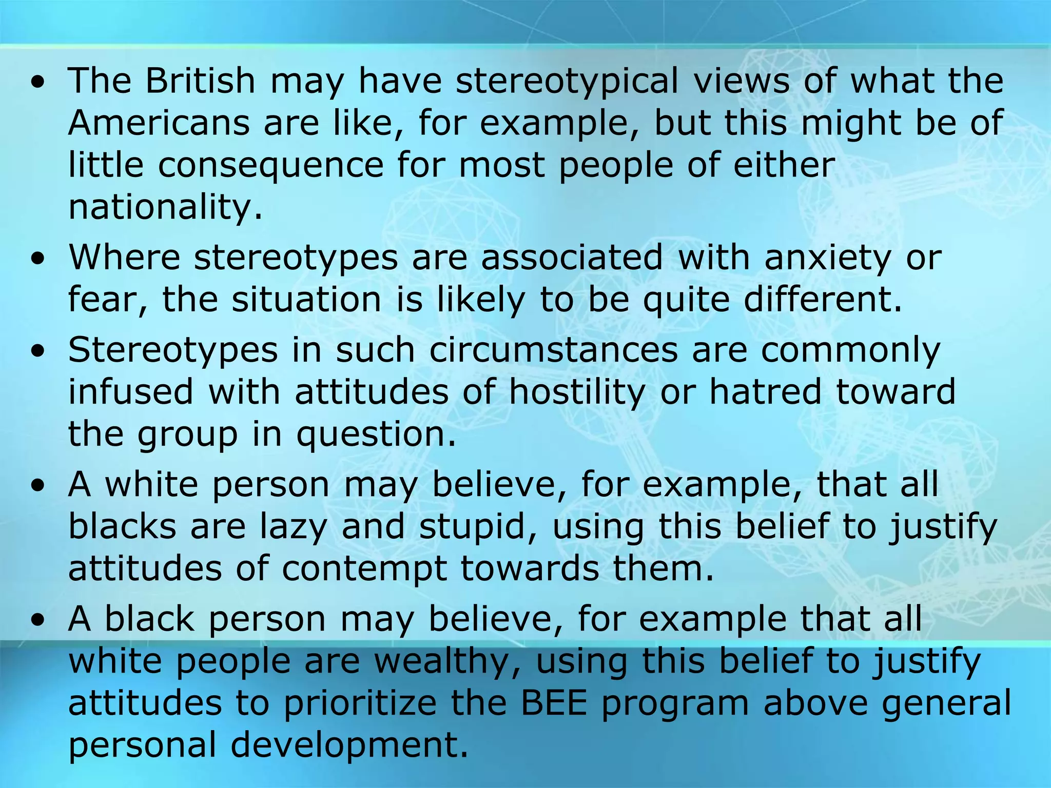• The British may have stereotypical views of what the
Americans are like, for example, but this might be of
little consequence for most people of either
nationality.
• Where stereotypes are associated with anxiety or
fear, the situation is likely to be quite different.
• Stereotypes in such circumstances are commonly
infused with attitudes of hostility or hatred toward
the group in question.
• A white person may believe, for example, that all
blacks are lazy and stupid, using this belief to justify
attitudes of contempt towards them.
• A black person may believe, for example that all
white people are wealthy, using this belief to justify
attitudes to prioritize the BEE program above general
personal development.
 