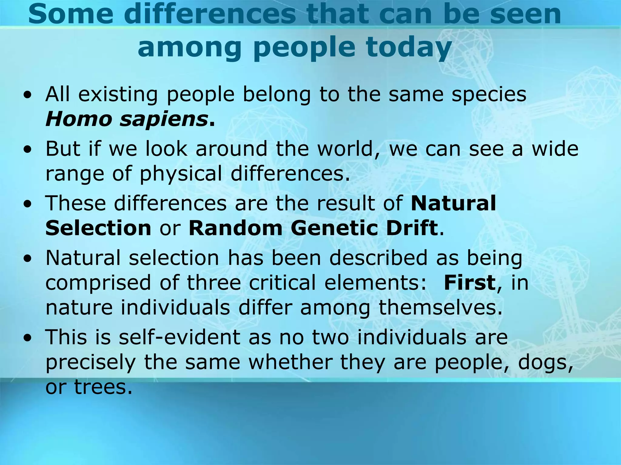 Some differences that can be seen
among people today
• All existing people belong to the same species
Homo sapiens.
• But if we look around the world, we can see a wide
range of physical differences.
• These differences are the result of Natural
Selection or Random Genetic Drift.
• Natural selection has been described as being
comprised of three critical elements: First, in
nature individuals differ among themselves.
• This is self-evident as no two individuals are
precisely the same whether they are people, dogs,
or trees.
 