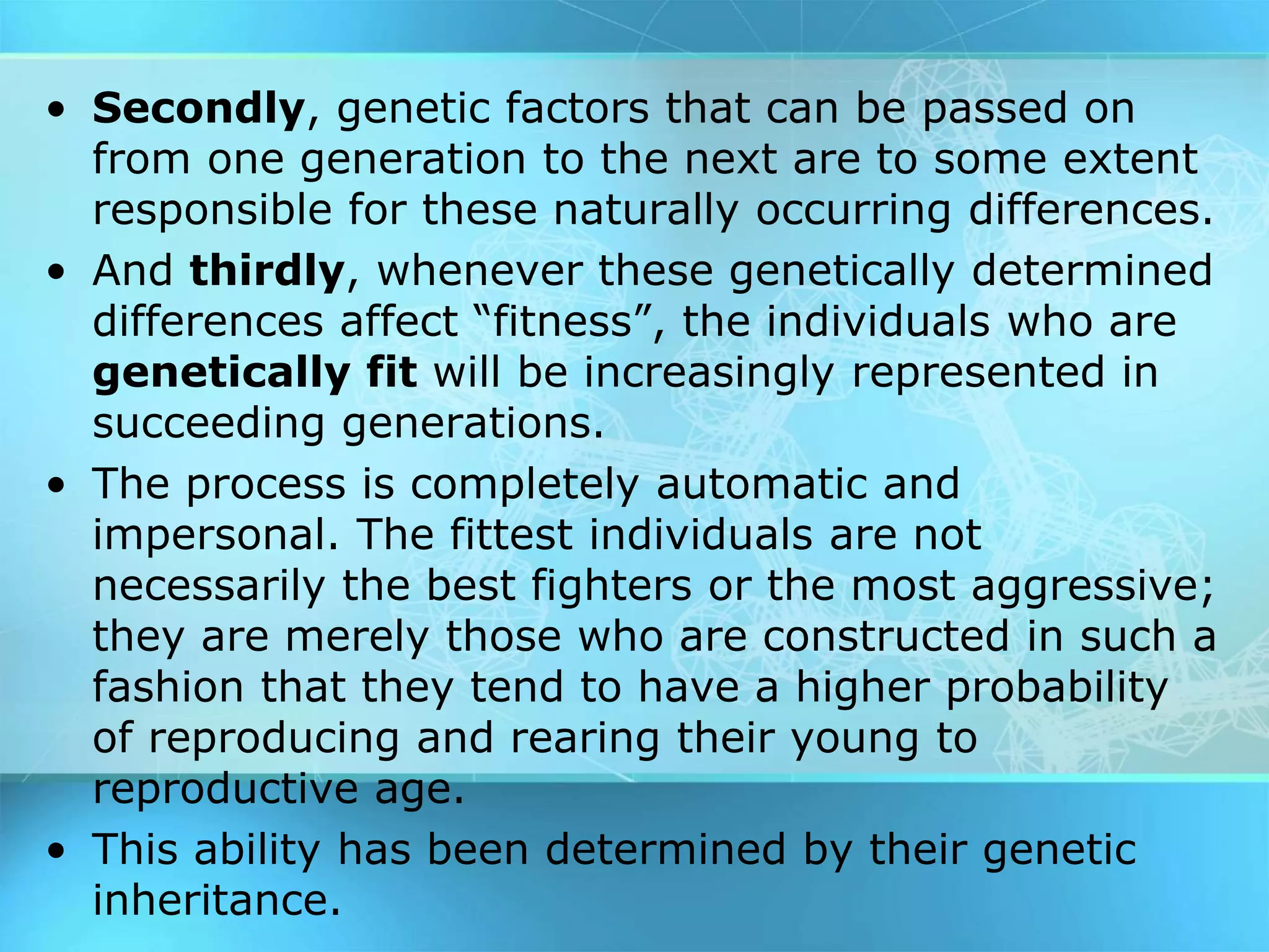 • Secondly, genetic factors that can be passed on
from one generation to the next are to some extent
responsible for these naturally occurring differences.
• And thirdly, whenever these genetically determined
differences affect “fitness”, the individuals who are
genetically fit will be increasingly represented in
succeeding generations.
• The process is completely automatic and
impersonal. The fittest individuals are not
necessarily the best fighters or the most aggressive;
they are merely those who are constructed in such a
fashion that they tend to have a higher probability
of reproducing and rearing their young to
reproductive age.
• This ability has been determined by their genetic
inheritance.
 