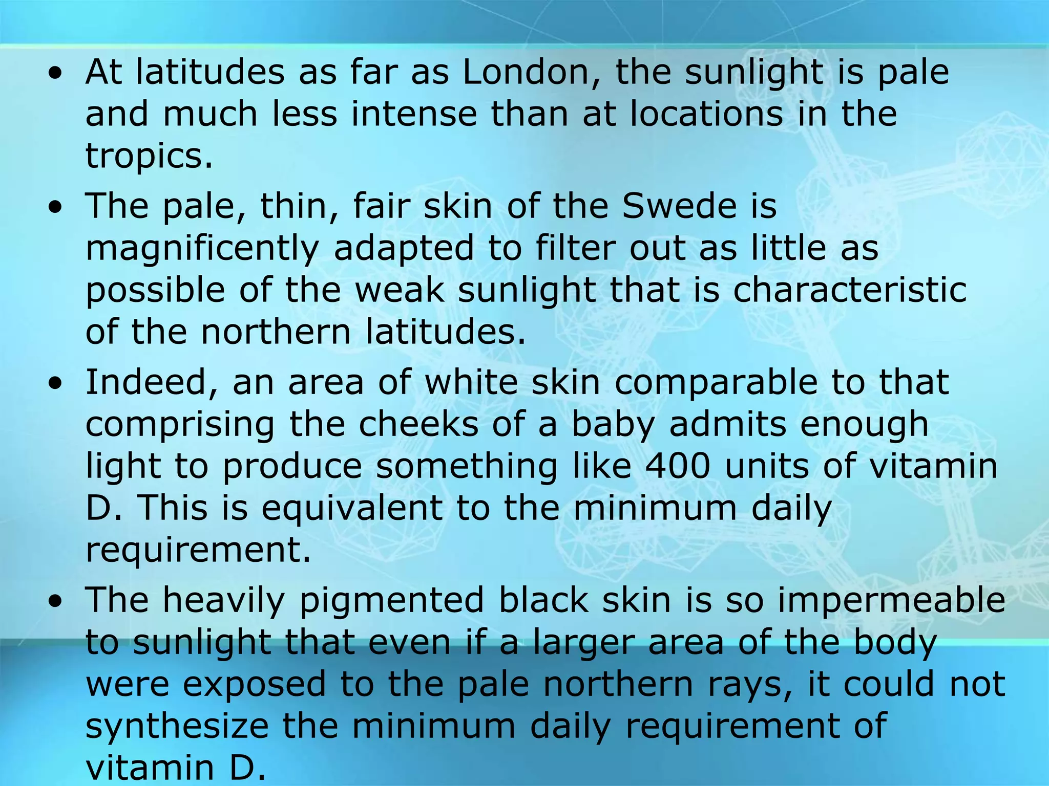 • At latitudes as far as London, the sunlight is pale
and much less intense than at locations in the
tropics.
• The pale, thin, fair skin of the Swede is
magnificently adapted to filter out as little as
possible of the weak sunlight that is characteristic
of the northern latitudes.
• Indeed, an area of white skin comparable to that
comprising the cheeks of a baby admits enough
light to produce something like 400 units of vitamin
D. This is equivalent to the minimum daily
requirement.
• The heavily pigmented black skin is so impermeable
to sunlight that even if a larger area of the body
were exposed to the pale northern rays, it could not
synthesize the minimum daily requirement of
vitamin D.
 