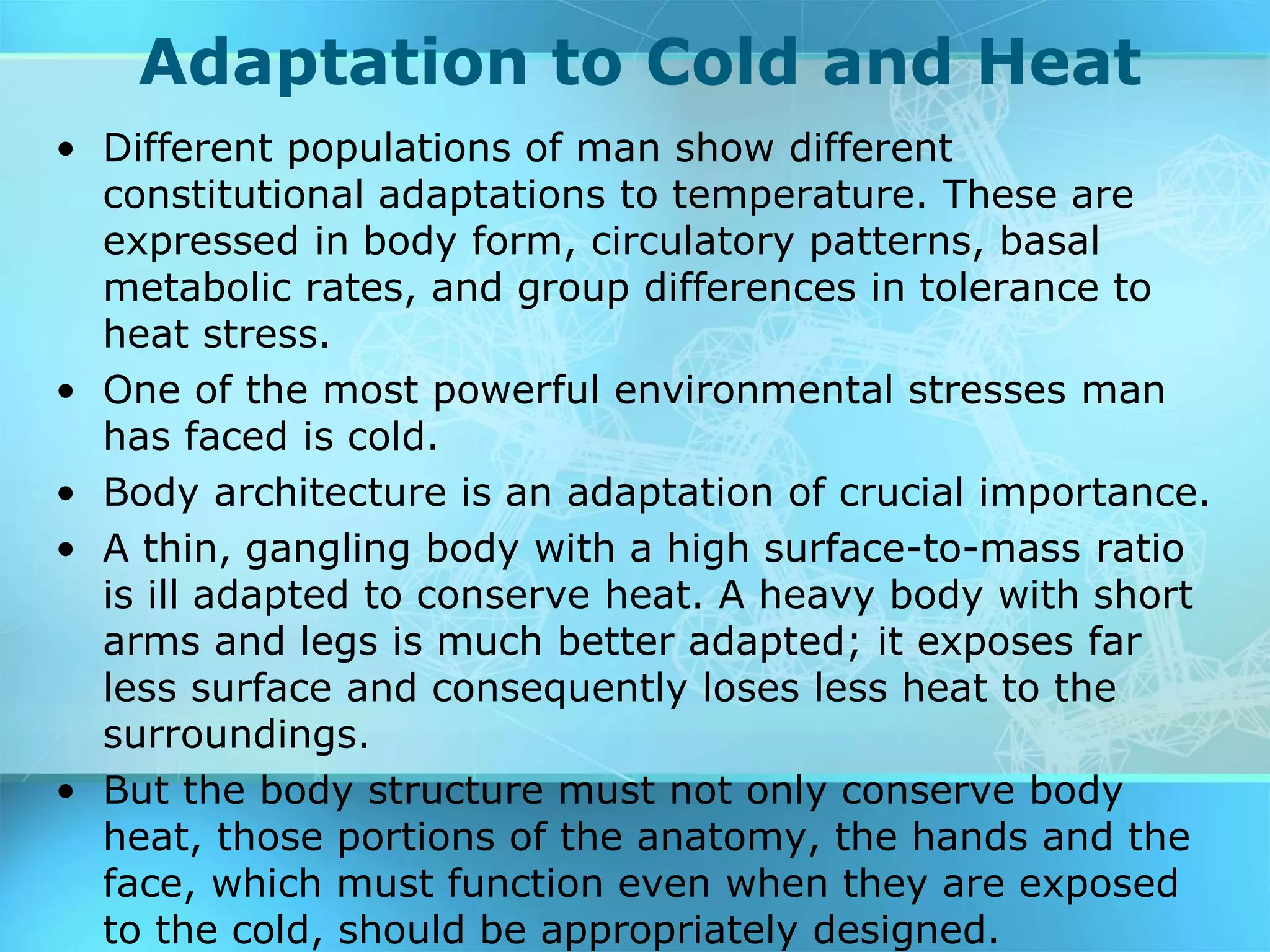 Adaptation to Cold and Heat
• Different populations of man show different
constitutional adaptations to temperature. These are
expressed in body form, circulatory patterns, basal
metabolic rates, and group differences in tolerance to
heat stress.
• One of the most powerful environmental stresses man
has faced is cold.
• Body architecture is an adaptation of crucial importance.
• A thin, gangling body with a high surface-to-mass ratio
is ill adapted to conserve heat. A heavy body with short
arms and legs is much better adapted; it exposes far
less surface and consequently loses less heat to the
surroundings.
• But the body structure must not only conserve body
heat, those portions of the anatomy, the hands and the
face, which must function even when they are exposed
to the cold, should be appropriately designed.
 