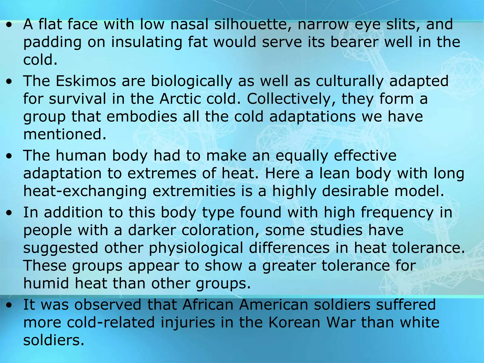 • A flat face with low nasal silhouette, narrow eye slits, and
padding on insulating fat would serve its bearer well in the
cold.
• The Eskimos are biologically as well as culturally adapted
for survival in the Arctic cold. Collectively, they form a
group that embodies all the cold adaptations we have
mentioned.
• The human body had to make an equally effective
adaptation to extremes of heat. Here a lean body with long
heat-exchanging extremities is a highly desirable model.
• In addition to this body type found with high frequency in
people with a darker coloration, some studies have
suggested other physiological differences in heat tolerance.
These groups appear to show a greater tolerance for
humid heat than other groups.
• It was observed that African American soldiers suffered
more cold-related injuries in the Korean War than white
soldiers.
 