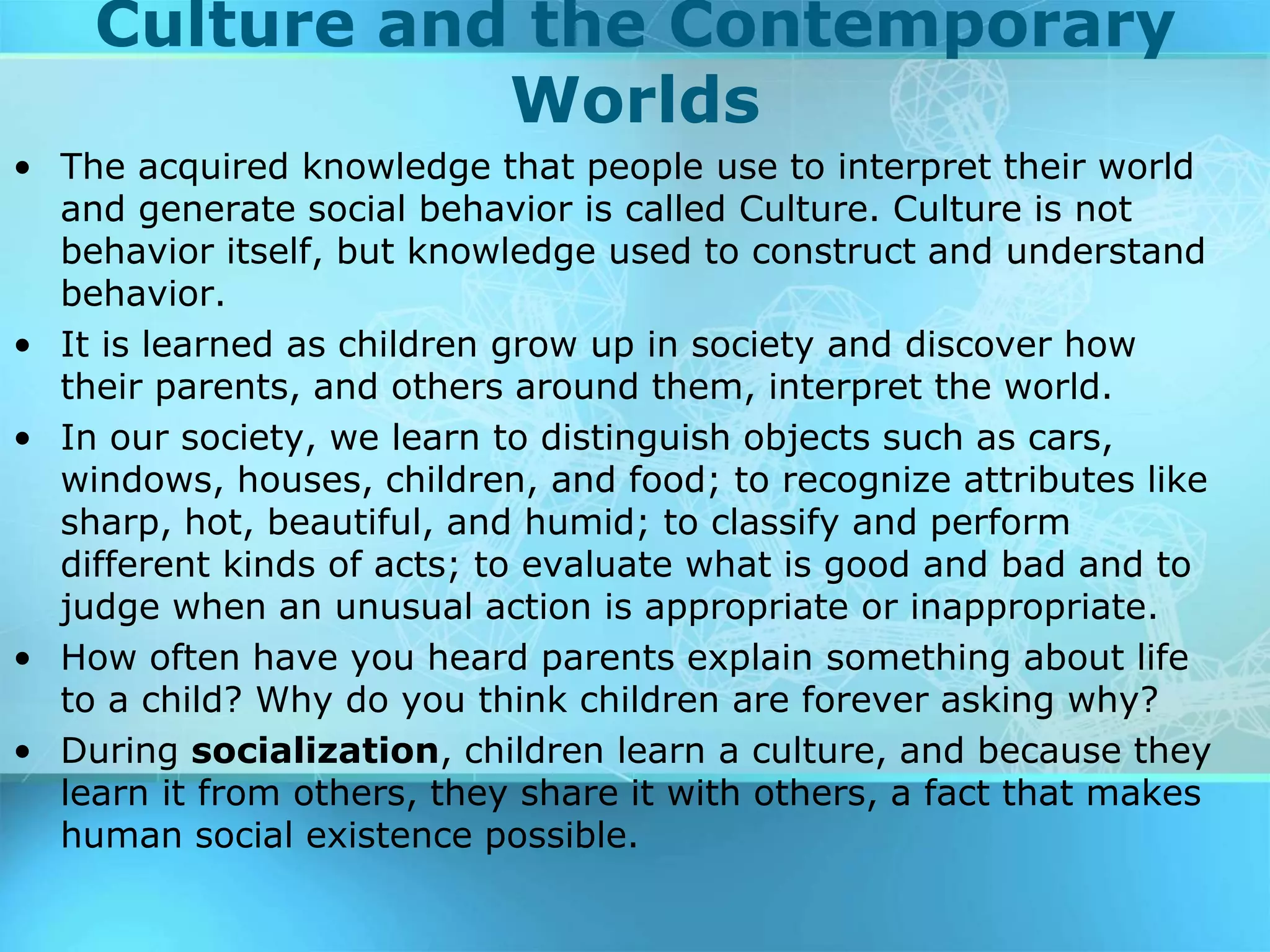 Culture and the Contemporary
Worlds
• The acquired knowledge that people use to interpret their world
and generate social behavior is called Culture. Culture is not
behavior itself, but knowledge used to construct and understand
behavior.
• It is learned as children grow up in society and discover how
their parents, and others around them, interpret the world.
• In our society, we learn to distinguish objects such as cars,
windows, houses, children, and food; to recognize attributes like
sharp, hot, beautiful, and humid; to classify and perform
different kinds of acts; to evaluate what is good and bad and to
judge when an unusual action is appropriate or inappropriate.
• How often have you heard parents explain something about life
to a child? Why do you think children are forever asking why?
• During socialization, children learn a culture, and because they
learn it from others, they share it with others, a fact that makes
human social existence possible.
 