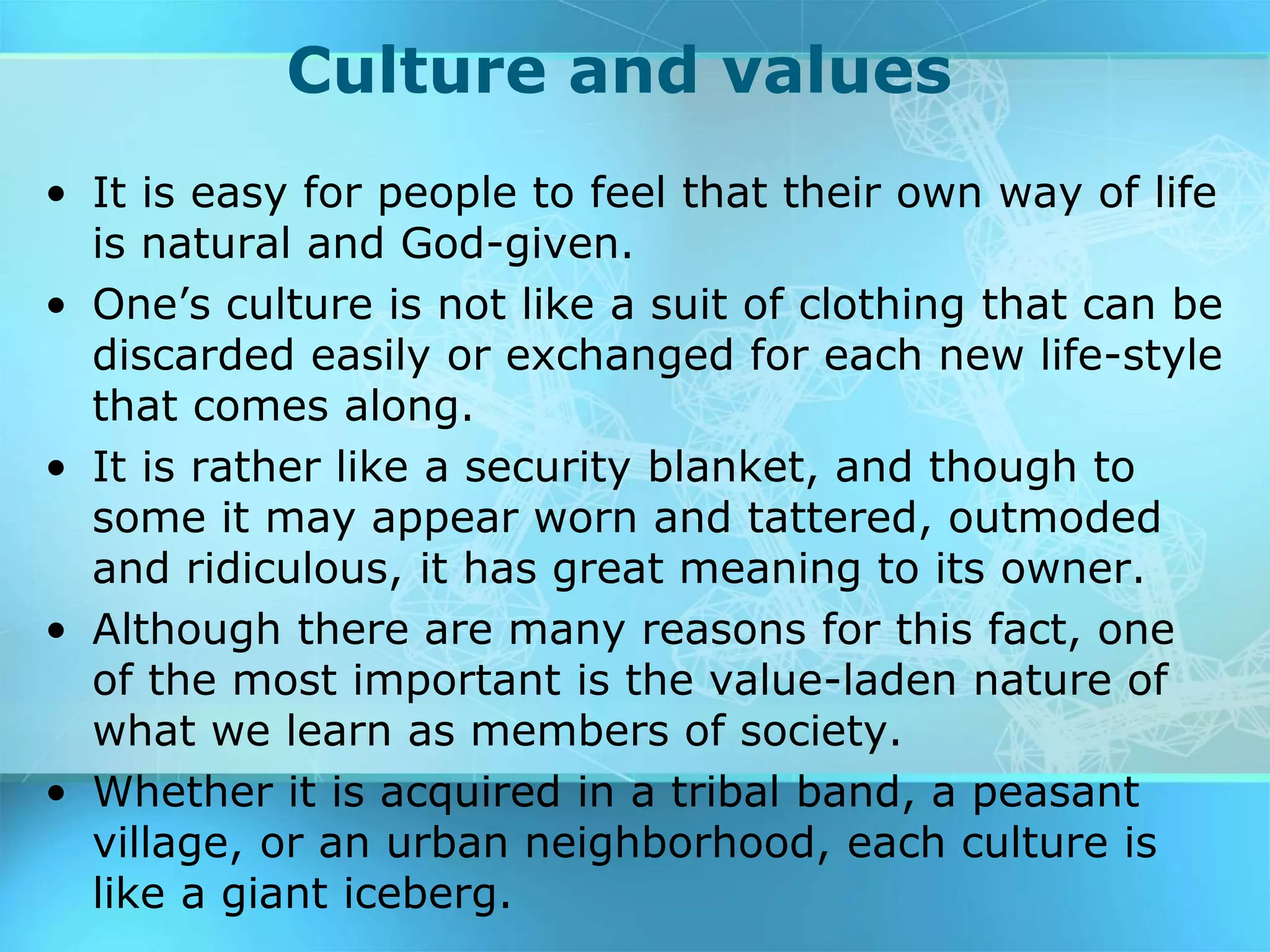 Culture and values
• It is easy for people to feel that their own way of life
is natural and God-given.
• One’s culture is not like a suit of clothing that can be
discarded easily or exchanged for each new life-style
that comes along.
• It is rather like a security blanket, and though to
some it may appear worn and tattered, outmoded
and ridiculous, it has great meaning to its owner.
• Although there are many reasons for this fact, one
of the most important is the value-laden nature of
what we learn as members of society.
• Whether it is acquired in a tribal band, a peasant
village, or an urban neighborhood, each culture is
like a giant iceberg.
 