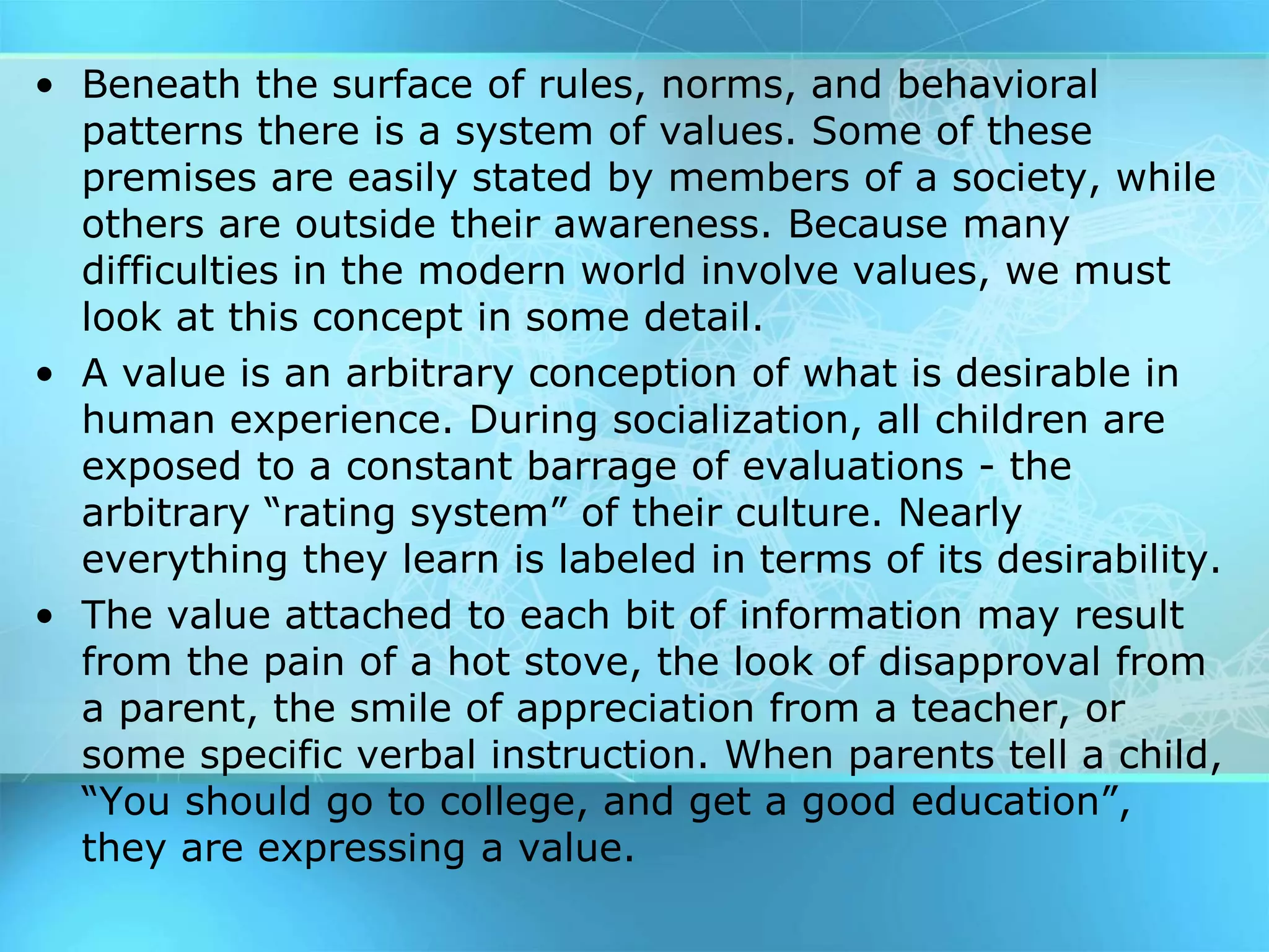 • Beneath the surface of rules, norms, and behavioral
patterns there is a system of values. Some of these
premises are easily stated by members of a society, while
others are outside their awareness. Because many
difficulties in the modern world involve values, we must
look at this concept in some detail.
• A value is an arbitrary conception of what is desirable in
human experience. During socialization, all children are
exposed to a constant barrage of evaluations - the
arbitrary “rating system” of their culture. Nearly
everything they learn is labeled in terms of its desirability.
• The value attached to each bit of information may result
from the pain of a hot stove, the look of disapproval from
a parent, the smile of appreciation from a teacher, or
some specific verbal instruction. When parents tell a child,
“You should go to college, and get a good education”,
they are expressing a value.
 