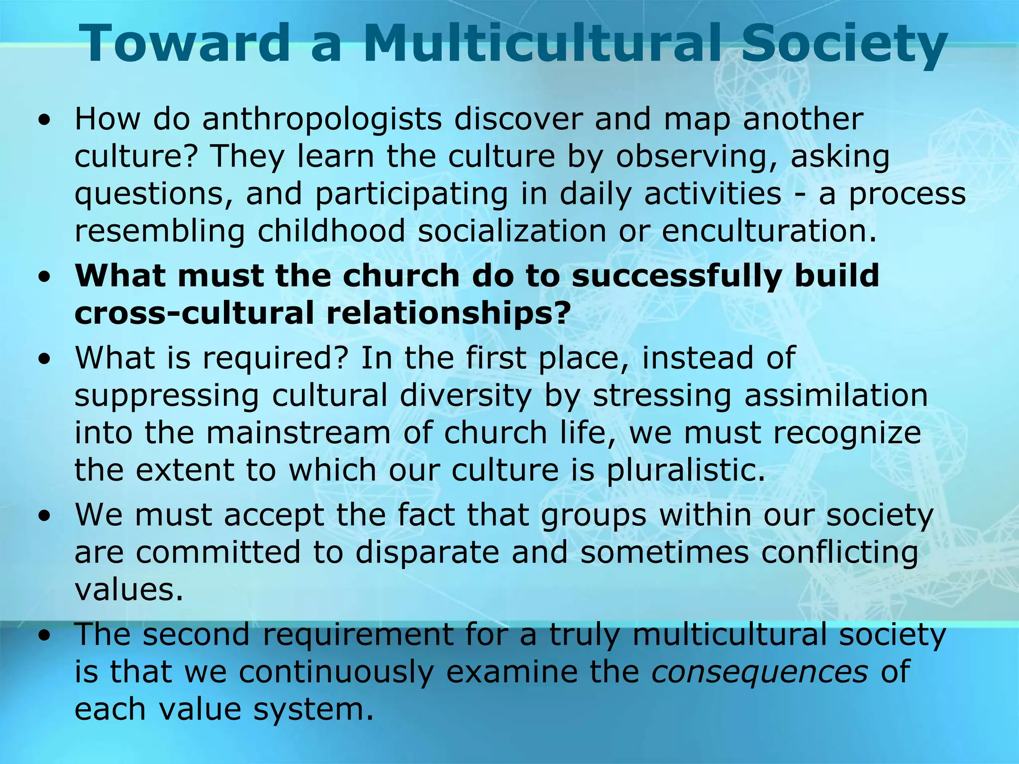 Toward a Multicultural Society
• How do anthropologists discover and map another
culture? They learn the culture by observing, asking
questions, and participating in daily activities - a process
resembling childhood socialization or enculturation.
• What must the church do to successfully build
cross-cultural relationships?
• What is required? In the first place, instead of
suppressing cultural diversity by stressing assimilation
into the mainstream of church life, we must recognize
the extent to which our culture is pluralistic.
• We must accept the fact that groups within our society
are committed to disparate and sometimes conflicting
values.
• The second requirement for a truly multicultural society
is that we continuously examine the consequences of
each value system.
 
