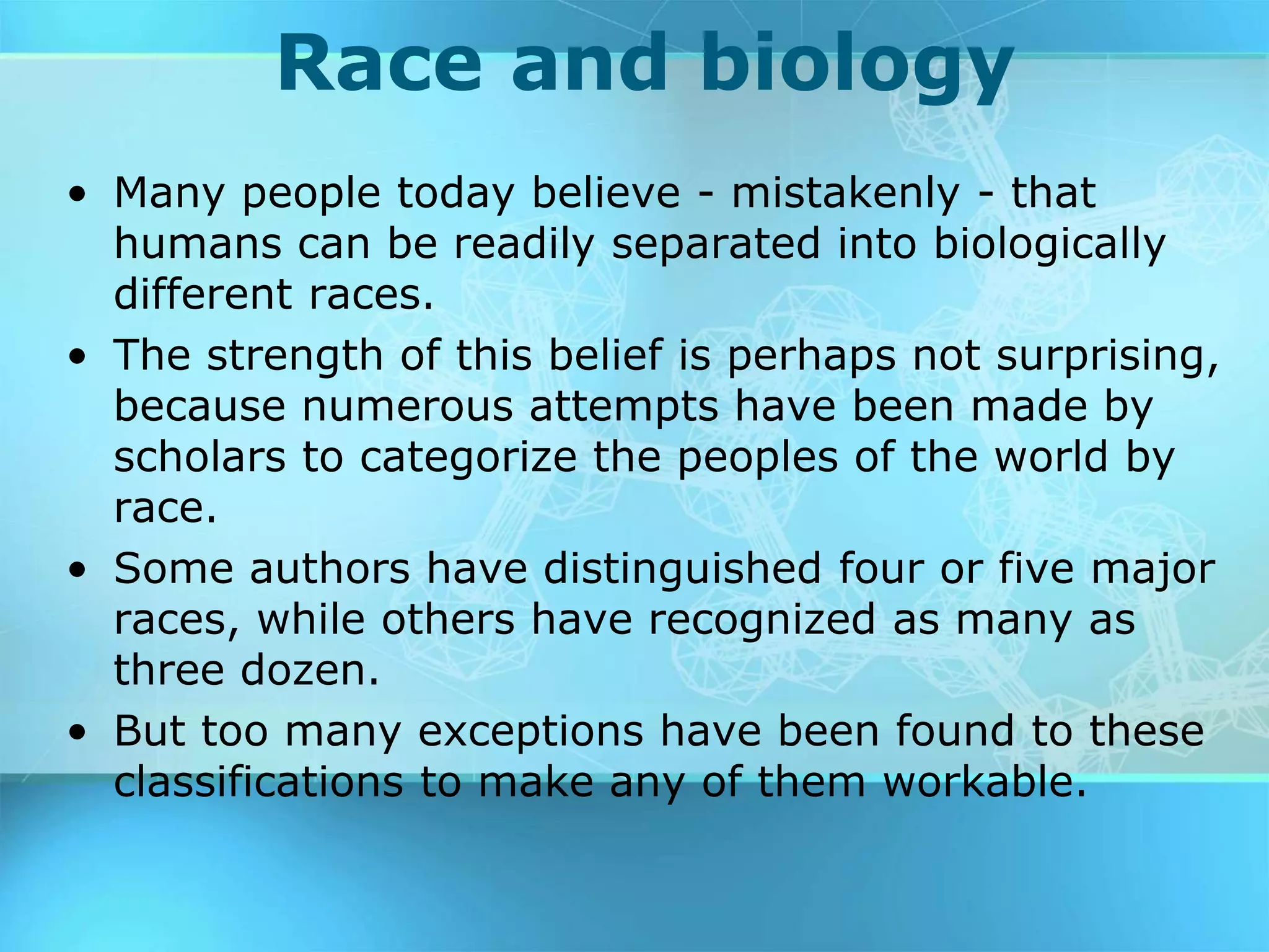 Race and biology
• Many people today believe - mistakenly - that
humans can be readily separated into biologically
different races.
• The strength of this belief is perhaps not surprising,
because numerous attempts have been made by
scholars to categorize the peoples of the world by
race.
• Some authors have distinguished four or five major
races, while others have recognized as many as
three dozen.
• But too many exceptions have been found to these
classifications to make any of them workable.
 