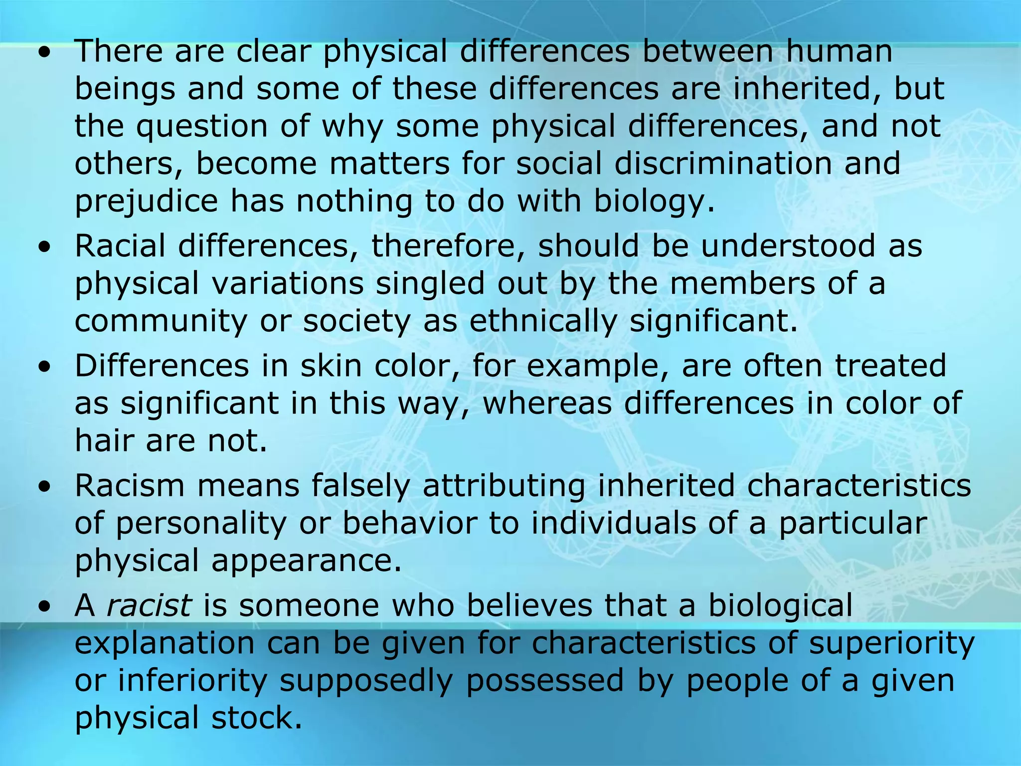 • There are clear physical differences between human
beings and some of these differences are inherited, but
the question of why some physical differences, and not
others, become matters for social discrimination and
prejudice has nothing to do with biology.
• Racial differences, therefore, should be understood as
physical variations singled out by the members of a
community or society as ethnically significant.
• Differences in skin color, for example, are often treated
as significant in this way, whereas differences in color of
hair are not.
• Racism means falsely attributing inherited characteristics
of personality or behavior to individuals of a particular
physical appearance.
• A racist is someone who believes that a biological
explanation can be given for characteristics of superiority
or inferiority supposedly possessed by people of a given
physical stock.
 