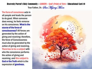 Heavenly Parent’s Holy Community – GODISM – God’s Point of View - Educational Card 10
True Father, Dr. SunMyung Moon
The force of conscience acts in
all people and leads the person
to do good. When someone
does wrong, he feels remorse
on his conscience. What is the
source of the force of
consciousness? All forces are
generated by the action of
giving and receiving: therefore,
the force of Consciousness
must also be generated by the
action of giving and receiving.
Therehas to be a subject with
who the conscience performs
the action of giving and
receiving, and this subject is
God or the Truth which is the
expression of goodness.
 