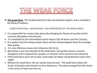  The weak Force- The fundamental force that acts between leptons and is involved in
the decay of hadrons.

 It is responsible for nuclear beta decay (by changing the flavour of quarks) and for
neutrino absorption and emission.
 It is mediated by the intermediate vector bosons (the W boson and the Z boson).
 It is weaker than the strong nuclear force and the electromagnetic force but stronger
than gravity.
 it is only effective at very short distances (10-18 m).
 Beta decay is just one example of the weak force, During beta decay a neutron
disappears and is replaced by a proton, an electron and a neutrino (anti-electron).
 If the weak force were not to exist, many types of matter would become much more
stable.
 Without the weak force, the sun would cease to exist. The weak force allows the
fusion of protons and neutrons to form deuterium. The excess energy from this fusion
is the source of heat from the sun.

 