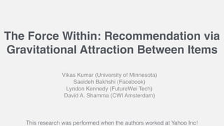 The Force Within: Recommendation via
Gravitational Attraction Between Items
Vikas Kumar (University of Minnesota)
Saeideh Bakhshi (Facebook)
Lyndon Kennedy (FutureWei Tech)
David A. Shamma (CWI Amsterdam)
This research was performed when the authors worked at Yahoo Inc!
 