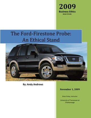 2009
                        Business Ethics
                            BUSA 573-001




The Ford-Firestone Probe:
     An Ethical Stand




                                                      21




     By: Andy Andrews
                        November 1, 2009

                           Brian Finlay, Instructor

                         University of Tennessee at
                               Chattanooga
 