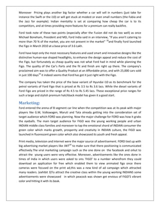 Moreover Pricing plays another big factor whether a car will sell in numbers (just take for
instance the Swift or the i10) or will get stuck at modest or even small numbers (the Fabia and
the Jazz for example). Indian mentality is set at comparing how cheap the car is to its
competitors, and at times providing more features for a premium can really backfire.
Ford took note of these two points (especially after the Fusion did not do too well) as once
Michael Boneham, President and MD, Ford India said in an interview, “If you aren’t catering to
more than 70 % of the market, you are not present in the market” 18and finally Ford launched
the Figo in March 2010 at a base price of 3.6 Lakh.
Ford have kept only the most necessary features and used smart and innovative designs like the
distinctive human-eye shaped headlights, to enhance the design appeal and reduce the cost of
the Figo, but fortunately as cheap quality was not what Ford had in mind while planning the
Figo. The quality of the Car’s Parts and the fit and finish are right up there. The company’s
proclaimed aim was to offer a Quality Product at an Affordable price, and with 25,000 cars sold
in just 100 days19 it indeed seems that Ford has got it just right with the Figo.
The company has taken the price of the base variant of Hyundai i10 as its benchmark for the
petrol variants of Ford Figo that is priced at Rs 3.5 to Rs 3.6 lacs. While the diesel variants of
Ford Figo are priced in the range of Rs 4.5 to Rs 5.45 lacs. These exceptional price ranges for
such a large and stylish premium hatchback model has given it a good start.

Marketing:
Ford entered the arena of B segment car line when the competition was at its peak with major
players like G.M, Volkswagen, Maruti and Tata already getting into the consideration set of
target audience which FORD was planning. Now the major challenge for FORD was how it grabs
the eyeballs. The main target audience for FIGO was the young working people and urban
INDIAN middle class families and moreover to tap the emotional chord of INDIAN consumer the
green color which marks growth, prosperity and creativity in INDIAN culture, the FIGO was
launched in fluorescent green color which also showcased its youth and fresh appeal.
Print media, television and internet were the major source of advertisement. FORD tied up with
big advertising market players like JWT20 to make sure that there positioning is communicated
effectively.The viral marketing campaign such as the one done on the facebook and orkut to
attract the young users were very effective. Moreover, advertisements like the ones done in
times of India in which users were asked to sms ‘FIGO’ to a number wherefrom they could
download an application for free which enabled them to view animated figo once there
cameras were focused on the print ad,this was a new kind of ad campaign which attracted
many readers. (exhibit 3)To attract the creative class within the young working INDIANS some
advertisements were showcased in which peacock was shown get envious of FIGO’S vibrant
color and hitting it with its beak.

 