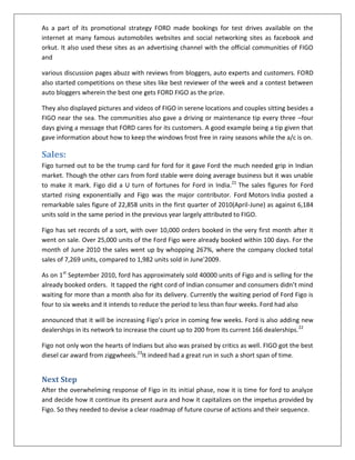 As a part of its promotional strategy FORD made bookings for test drives available on the
internet at many famous automobiles websites and social networking sites as facebook and
orkut. It also used these sites as an advertising channel with the official communities of FIGO
and
various discussion pages abuzz with reviews from bloggers, auto experts and customers. FORD
also started competitions on these sites like best reviewer of the week and a contest between
auto bloggers wherein the best one gets FORD FIGO as the prize.
They also displayed pictures and videos of FIGO in serene locations and couples sitting besides a
FIGO near the sea. The communities also gave a driving or maintenance tip every three –four
days giving a message that FORD cares for its customers. A good example being a tip given that
gave information about how to keep the windows frost free in rainy seasons while the a/c is on.

Sales:
Figo turned out to be the trump card for ford for it gave Ford the much needed grip in Indian
market. Though the other cars from ford stable were doing average business but it was unable
to make it mark. Figo did a U turn of fortunes for Ford in India.21 The sales figures for Ford
started rising exponentially and Figo was the major contributor. Ford Motors India posted a
remarkable sales figure of 22,858 units in the first quarter of 2010(April-June) as against 6,184
units sold in the same period in the previous year largely attributed to FIGO.
Figo has set records of a sort, with over 10,000 orders booked in the very first month after it
went on sale. Over 25,000 units of the Ford Figo were already booked within 100 days. For the
month of June 2010 the sales went up by whopping 267%, where the company clocked total
sales of 7,269 units, compared to 1,982 units sold in June'2009.
As on 1st September 2010, ford has approximately sold 40000 units of Figo and is selling for the
already booked orders. It tapped the right cord of Indian consumer and consumers didn’t mind
waiting for more than a month also for its delivery. Currently the waiting period of Ford Figo is
four to six weeks and it intends to reduce the period to less than four weeks. Ford had also
announced that it will be increasing Figo’s price in coming few weeks. Ford is also adding new
dealerships in its network to increase the count up to 200 from its current 166 dealerships. 22
Figo not only won the hearts of Indians but also was praised by critics as well. FIGO got the best
diesel car award from ziggwheels.23It indeed had a great run in such a short span of time.

Next Step
After the overwhelming response of Figo in its initial phase, now it is time for ford to analyze
and decide how it continue its present aura and how it capitalizes on the impetus provided by
Figo. So they needed to devise a clear roadmap of future course of actions and their sequence.

 