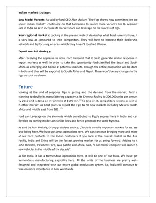 Indian market strategy:
New Model Variants: As said by Ford CEO Alan Mullaly “The Figo shows how committed we are
about Indian market”, continuing on that ford plans to launch more variants for B- segment
cars in India so as to increase its market share and leverage on the success of Figo.

New regional markets: Looking at the present web of dealership what Ford currently have, it
is very low as compared to their competitors. They will have to increase their dealership
network and try focusing on areas which they haven’t touched till now.

Export market strategy:
After receiving the applause in India, Ford believed that it could generate similar response in
export markets as well. In order to take this opportunity ford classified the Nepal and South
Africa as emerging and hence as potential markets. Though the entire production will be done
in India and then will be exported to South Africa and Nepal. There won’t be any changes in the
Figo as such as of now.

Future
Looking at the kind of response Figo is getting and the demand from the market, Ford is
planning to double its manufacturing capacity at its Chennai facility to 200,000 units per annum
by 2010 and is doing an investment of $500 mn, 24 to take on its competitors in India as well as
in other markets as Ford plans to export the Figo to 50 new markets including Mexico, North
Africa and middle east from 2011.25
Ford can Leverage on the elements which contributed to Figo’s success here in India and can
develop its coming models on similar lines and hence generate the same hysteria.
As said by Alan Mullaly, Group president and ceo ,”India is a really important market for us. We
love being here. We have got great operations here. We can continue bringing more and more
of our Ford products to the Indian customers. If you look at the overall market in the Asia
Pacific, India and China will be the fastest growing market for us going forward. Adding to it
John Hinrichs, President Ford, Asia pacific and Africa, said, “Ford motor company will launch 8
new vehicles in the middle of the decade”.
As for India, it has a tremendous operations force. It will be one of our hubs. We have got
tremendous manufacturing capability here. All the units of the business are pretty welldesigned and integrated with our entire global production system. So, India will continue to
take on more importance in Ford worldwide.

 