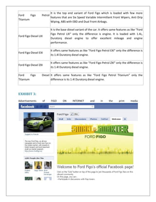 Ford
Figo
Titanium

Petrol

It is the top end variant of Ford Figo which is loaded with few more
features that are Six Speed Variable Intermittent Front Wipers, Anti Drip
Wiping, ABS with EBD and Dual Front Airbags.

Ford Figo Diesel LXI

It is the base diesel variant of the car. It offers same features as like “Ford
Figo Petrol LXI” only the difference is engine. It is loaded with 1.4L,
Duratorq diesel engine to offer excellent mileage and engine
performance.

Ford Figo Diesel EXI

It offers same features as like “Ford Figo Petrol EXI” only the difference is
its 1.4l Duratorq diesel engine.

Ford Figo Diesel ZXI

It offers same features as like “Ford Figo Petrol ZXI” only the difference is
its 1.4l Duratorq diesel engine.

Ford
Figo
Titanium

Diesel It offers same features as like “Ford Figo Petrol Titanium” only the
difference is its 1.4l Duratorq diesel engine.

EXHIBIT 3:
Advertisements

of

FIGO

ON

INTERNET

and

in

the

print

media

 