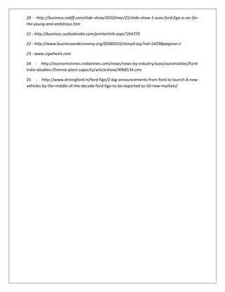 20 - http://business.rediff.com/slide-show/2010/mar/25/slide-show-1-auto-ford-figo-a-car-forthe-young-and-ambitious.htm
21 - http://business.outlookindia.com/printarticle.aspx?264770
22 - http://www.businessandeconomy.org/05082010/storyd.asp?sid=5429&pageno=1
23 - www.zigwheels.com
24 - http://economictimes.indiatimes.com/news/news-by-industry/auto/automobiles/FordIndia-doubles-Chennai-plant-capacity/articleshow/4968534.cms
25 - http://www.drivingford.in/ford-figo/2-big-announcements-from-ford-to-launch-8-newvehicles-by-the-middle-of-the-decade-ford-figo-to-be-exported-to-50-new-markets/

 