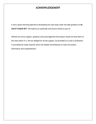ACKNOWLEDGEMENT

It was a great learning experience developing this case study under the able guidance of Mr.
SANJIT KUMAR ROY. We express our gratitude and sincere thanks to you sir.

Without his active support, guidance and encouragement the project would not have been on
the lines where it is. We are obliged for all the support, he provided to us and co-ordination
in providing the study material which has helped tremendously to make the project
informative and comprehensive.

 