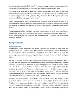 premium product at an affordable price.5” He knew,this may prove to be the golden goose for
the company in INDIA, which since its entry in INDIA had been facing average sales.
FIGO which in ITALIAN stands for ‘cool’6 was targeted mainly for the youth of the country, with
a new contemporary shape and large sized windows and attractive colors. It was first launched
in fluorescent green color which symbolizes the youth and freshness. Many feel it comes from
the famous “Go Fida” tagline given to the Fiesta.
Figo is said to be built specifically to fulfill the needs of small car buyers in India. It is
manufactured in Chennai, Tamilnadu, India only. Ford wants to make an entry into the compact
car segment, to compete with the likes of Hyundai, Maruti-Suzuki, Tata Motors and General
Motors.
Ford's introduction of the hatchback has driven company sales to levels never seen before.
Riding on the success of the recently introduced Figo, Ford's sales in India have skyrocketed to
32,755 units through the first half of this year compared to just 13,897 units sold in the first six
months of last year.7

Background note
The Ford group
World's fourth largest automaker, Ford Motor Company, was founded by Henry Ford and
incorporated on June 16, 19038. Ruling the automobile sector for over a decade, the company
had a modest start with a capital of just $28,000 from 12 investors. In the early years, the
company produced just a few cars a day at its factory on Mack Avenue in Detroit, Michigan,
USA.
The year 1913 added further success and increased the productivity of the company. It was in
this year that Ford introduced and implemented the use of the ‘moving assembly line’. The new
technique gave the workers the liberty to stay in a single place and execute a series of similar
tasks repeatedly on a number of cars at the same time. This method improved and made the
production process efficient. Also known as Fordism, the method helped the company conquer
the market with its range of affordable vehicles. By the advent of the First World War, Ford
Motors produced half of the cars sold in the American and English market. Ford also facilitated
the production of many cars and trucks for military purpose as well.
In 1922, Ford purchased the Lincoln Motor Company which helped the company in the
production and introduction of luxury cars. With the increased popularity and productivity,
Ford became the largest assembly plant in the world and by the Second World War; it produced
not only the standard military vehicles, but also B-24 Liberator bombers and tanks. The World
Wars had no negative impact on the company; rather it gave the company an impetus for

 