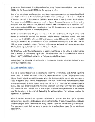 growth and development. Ford Motors launched many famous models in the 1950s and the
1960s, like the Thunderbird in 1955 and the Mustang in 1964.
One of the most important factors that contributed to the development and expansion of Ford
was that it continued to develop and implement the latest technologies in its cars. In 1979, Ford
acquired 25% stake of the Japanese carmaker Mazda, while in 1987 it bought Aston Martin.
Two years later, in 1989, the company acquired Jaguar. The acquiring spree continued as the
company took over Volvo in 1999 and Land Rover in 2000. Ford celebrated a successful 100 th
year in the market in 2003 with the release of Ford GT. The event also marked the release of
limited centennial editions of some Ford vehicles.
Ford is currently the second largest automaker in the U.S.9 and the fourth-largest in the world
based on number of vehicles sold annually, directly behind Volkswagen Group. Ford had
revenues worth US$ 164.5 billion in 2003 and is spread across 200 countries with over 327,000
employees. Ford was the seventh-ranked overall American-based company in the 2008 Fortune
500 list, based on global revenues. Ford sells vehicles under various brand names such as Aston
Martin, Ford, Jaguar, Land Rover, Lincoln, Mercury and Volvo.
Ford has faced certain financial problems in recent years that led to the selling of certain brands
like its former UK subsidiaries Jaguar and Land Rover were sold to Tata Motors of India in
March 200810. In 2010 Ford sold Volvo to Zhejiang Geely Holding Group.
Nonetheless, the company has continued to prosper and hold an important position in the
world automobile market.

Japanese invasion
In a bid to expand its overseas operations and enter the new markets, Ford started exporting
some of its car models to Japan. Until 1939, before World War II, the company sold about
10,000 Model A Fords annually in Japan. When Ford reentered the market after the war, in
1953, it imported only a limited number of cars each year. The Japanese market dynamics were
not as predicted by ford and various factors like the prices of real estate were so expensive in
Japan, most auto dealerships did not resemble American dealerships with their large buildings
and massive car lots. The foot hold of local players provided the biggest hurdle in the entry of
new foreign player in the market. Evaluating the various options Ford decided to close its
operations in Japan then.
After a detailed research on Japanese consumers, it analyzed that the typical Japanese
consumer was less interested in power car drives than in how it looks. Because Japan had such
a well-developed public transportation, many Japanese used that system for day-to-day travel.
The Japanese treated their car as an ornament to be polished and cared for but used only
occasionally.

 