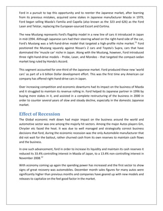 Ford in a pursuit to tap this opportunity and to reenter the Japanese market, after learning
from its previous mistakes, acquired some stakes in Japanese manufacturer Mazda in 1979;
Ford began selling Mazda's Familia and Capella (also known as the 323 and 626) as the Ford
Laser and Telstar, replacing the European-sourced Escort and Cortina.
The new Mustang represents Ford's flagship model in a new line of cars it introduced in Japan
in mid-1994. Although Japanese cars had their steering wheel on the right-hand side of the car,
Ford's Mustang was a left-hand-drive model that targeted a high-profile niche market.11 Ford
positioned the Mustang squarely against Nissan's Z cars and Toyota's Supra, cars that have
dominated the 'muscle car' niche in Japan. Along with the Mustang, however, Ford introduced
three right-hand-drive models - Probe, Laser, and Mondeo - that targeted the compact-sedan
market long ruled by Honda's Accord.
This segment accounted for one-third of the Japanese market. Ford produced these new 'world
cars' as part of a 6 billion Dollar development effort. This was the first time any American car
company has offered right-hand-drive cars in Japan.
Over increasing competition and economic downturns had its impact on the business of Mazda
and it struggled to maintain its revenue rolling in. Ford helped its Japanese partner in 1996 by
buying more stakes in it, and assisted in a complete restructuring of the business in 2000 in
order to counter several years of slow and steady decline, especially in the domestic Japanese
market.

Effect of Recession
The Global economic melt down had major impact on the business around the world and
automotive sector was one among the majorly hit sectors. Among the major Autos players Gm,
Chrysler etc faced the heat. It was due to well managed and strategically correct business
decisions that ford, during the economic recession was the only Automobile manufacturer that
did not wait for the bailout, rather churned cash from its own reserves to maintain cash flows
and the business.
In one such advancement, ford in order to increase its liquidity and maintain its cash reserves it
reduced its 33.4% controlling interest in Mazda of Japan, to a 13.4% non-controlling interest in
November 2008.12
With economy coming up again the spending power has increased and the first sector to show
signs of great recovery was automobiles. December month sales figures for many autos were
significantly higher than previous months and companies have geared up with new models and
releases to capitalize on the feel good factor in the market.

 