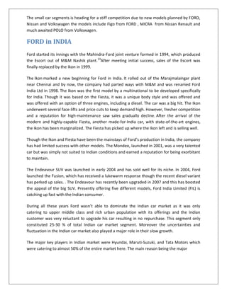 The small car segments is heading for a stiff competition due to new models planned by FORD,
Nissan and Volkswagen the models include Figo from FORD , MICRA from Nissan Renault and
much awaited POLO from Volkswagen.

FORD in INDIA
Ford started its innings with the Mahindra-Ford joint venture formed in 1994, which produced
the Escort out of M&M Nashik plant.13After meeting initial success, sales of the Escort was
finally replaced by the Ikon in 1999.
The Ikon marked a new beginning for Ford in India. It rolled out of the Marajmalaingar plant
near Chennai and by now, the company had parted ways with M&M and was renamed Ford
India Ltd in 1998. The Ikon was the first model by a multinational to be developed specifically
for India. Though it was based on the Fiesta, it was a unique body style and was offered and
was offered with an option of three engines, including a diesel. The car was a big hit. The Ikon
underwent several face-lifts and price cuts to keep demand high. However, fresher competition
and a reputation for high-maintenance saw sales gradually decline. After the arrival of the
modern and highly-capable Fiesta, another made-for-India car, with state-of-the-art engines,
the Ikon has been marginalized. The Fiesta has picked up where the Ikon left and is selling well.
Though the Ikon and Fiesta have been the mainstays of Ford’s production in India, the company
has had limited success with other models. The Mondeo, launched in 2001, was a very talented
car but was simply not suited to Indian conditions and earned a reputation for being exorbitant
to maintain.
The Endeavour SUV was launched in early 2004 and has sold well for its niche. In 2004, Ford
launched the Fusion, which has received a lukewarm response though the recent diesel variant
has perked up sales. . The Endeavour has recently been upgraded in 2007 and this has boosted
the appeal of the big SUV. Presently offering five different models, Ford India Limited (FIL) is
catching up fast with the Indian consumer.
During all these years Ford wasn’t able to dominate the Indian car market as it was only
catering to upper middle class and rich urban population with its offerings and the Indian
customer was very reluctant to upgrade his car resulting in no repurchase. This segment only
constituted 25-30 % of total Indian car market segment. Moreover the uncertainties and
fluctuation in the Indian car market also played a major role in their slow growth.
The major key players in Indian market were Hyundai, Maruti-Suzuki, and Tata Motors which
were catering to almost 50% of the entire market here. The main reason being the major

 