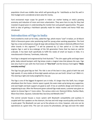 population chunk was middle class which will generally go for hatchbacks as that fits well in
their budget and is considered as best value for money.
Ford envisioned major scope for growth in Indian car market looking at India’s growing
economy and induction of more and more urbanization. They were here to stay for they had
invested 12 good years in understanding the market here and growth opportunities. This gave
birth to idea of getting a hatchback specially made for Indian market and hence FIGO was
introduced.

Introduction of Figo in India
Ford unveiled its small car for India, called the Figo, which means “cool” in Italian, on 10 March
2010 in florescent green color positioning itself for young urban working population. The Ford
Figo has a new contemporary shape & large side windows that makes it distinctly different from
other brands in this segment.14 It will be powered by 1.2 liter petrol or 1.5 liter diesel
engines. Figo is said to be a redesign of the 5th generation Fiesta that has been on sale for
a decade. It has been built specifically to fulfill the needs of small car buyers in India. It is
manufactured in Chennai, Tamilnadu, India only.
Ford Figo is designed and engineered by Ford Australia.15 The slim upper grille and large lower
grille, body colored bumpers with fog lamps create a magical view that pleases the eyes. Figo
was very much in sync with the Ford vision of “One Ford” and the famous Ford tagline “Make
everyday exciting”.
The Figo has got great big-car feel. The ride is one of the best in class, good at both low and
high speeds. It’s very stable at three digit speeds and you can see Ford’s ‘driver’s car’ DNA in it.
The steering is light and nicely weighted for city use.
The Figo is one of the biggest B-segment cars in India. It’s longer than the Swift, has a longer
wheelbase than the Fusion. Interior space is good, the seats make up by being very supportive,
and seat height and back support are good as well. It has an aesthetic design and interiors are
magnetizing to eye. After the florescent green colored Figo made waves, customer was given an
option to choose Figo in 7 more colors. The various colors are: Diamond White, Panther Black,
Moon Dust Silver, Squeeze, Colorado Red, Sea Grey and Metallic Chill.16
The central console houses a music system with Bluetooth compatibility and auxiliary in
coupled with four speakers on the titanium, the low and mid range sound quality and the bass
is quite good. The Bluetooth can pair up to five phones at a time; however, only one can be
operational at a given time. The user can access his phonebook, call logs and even the redial

 